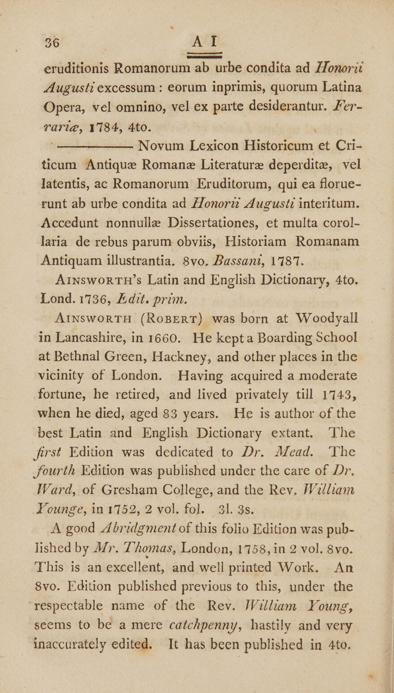 eruditionis Romanorum ab urbe condita ad Honorit Augusti excessum : eorum inprimis, quorum Latina — Opera, vel omnino, vel ex parte desiderantur. Fer- rari@, 1184, 4to. | Novum Lexicon Historicum et Cri- ticum Antique Romane Literature deperdite, vel latentis, ac Romanorum Eruditorum, qui ea florue- runt ab urbe condita ad Honortz Augusti interitum. Accedunt nonnulle Dissertationes, et multa corol- laria de rebus parum obviis, Historiam Romanam Antiquam illustrantia. 8vo. Bassant, 1787. AInsworTH’s Latin and English Dictionary, 4to. Lond. 1736, Adit. prim. AInsworTH (RoBERT) was born at Woodyall in Lancashire, in 1660. He kepta Boarding School at Bethnal Green, Hackney, and other places in the vicinity of London. Having acquired a moderate fortune, he retired, and lived privately till 1743, when he died, aged 83 years. He is author of the best Latin and English Dictionary extant. The first Edition was dedicated to Dr. Mead. ‘The fourth Edition was published under the care of Dr. Ward, of Gresham College, and the Rev, William Younge, in 1752, 2 vol. fol. 3. 3s. A good Abridgment of this folio Edition was pub- lished by Mr. Thomas, London, 1758, in 2 vol. 8vo. This is an excellent, and well printed Work. An 8vo. Edition published previous to this, under the respectable name of the Rev. William Young, seems to be a mere catchpenny, hastily and very inaccurately edited. It has been published in 4to.