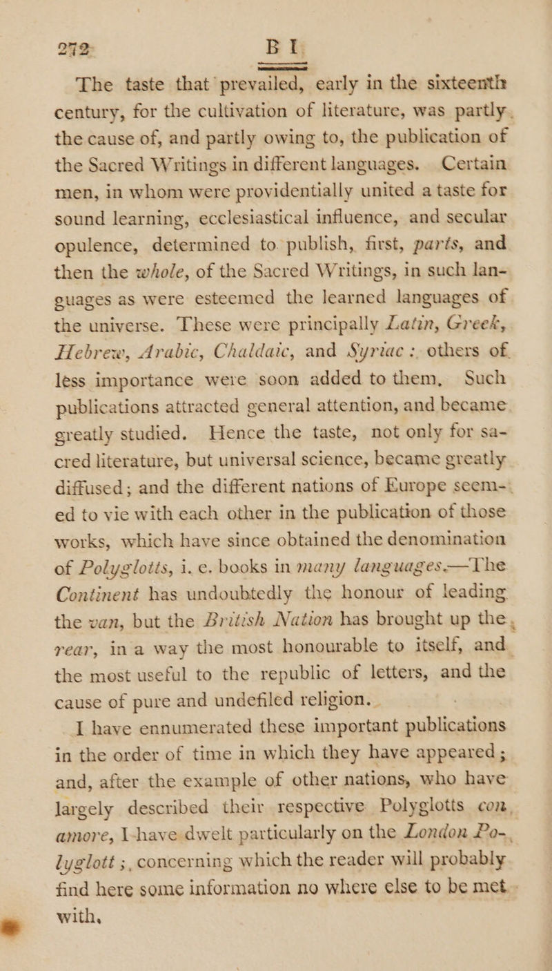 292 BL The taste that’ prevailed, early in the sixteenth century, for the cultivation of literature, was partly. the cause of, and partly owing to, the publication of the Sacred Writings in different languages. Certain men, in whom were providentially united a taste for sound learning, ecclesiastical influence, and secular opulence, determined to. publish, first, parts, and then the whole, of the Sacred Writings, in such lan- guages as were esteemed the learned languages of the universe. These were principally Latin, Greet, Hebrew, Arabic, Chaldaic, and Syriac :, others of. less importance were soon added to them, Such publications attracted general attention, and became greatly studied. Hence the taste, not only for sa- cred literature, but universal science, became greatly diffused; and the different nations of Europe seem-. ed to vie with each other in the publication of those works, which have since obtained the denomination of Polyglotis, i. e. books in many languages—The Continent has undoubtedly the honour of leading the van, but the British Nation has brought up the, rear, ina way the most honourable to itself, and. the most useful to the republic of letters, and the cause of pure and undefiled religion. | I have ennumerated these important publications in the order of time in which they have appeared ; and, after the example of other nations, who have largely described their respective Polyglotts con, amore, I-have dwelt particularly on the London Po-, lyglott ;, concerning which the reader will probably find here some information no where else to be met.- with,