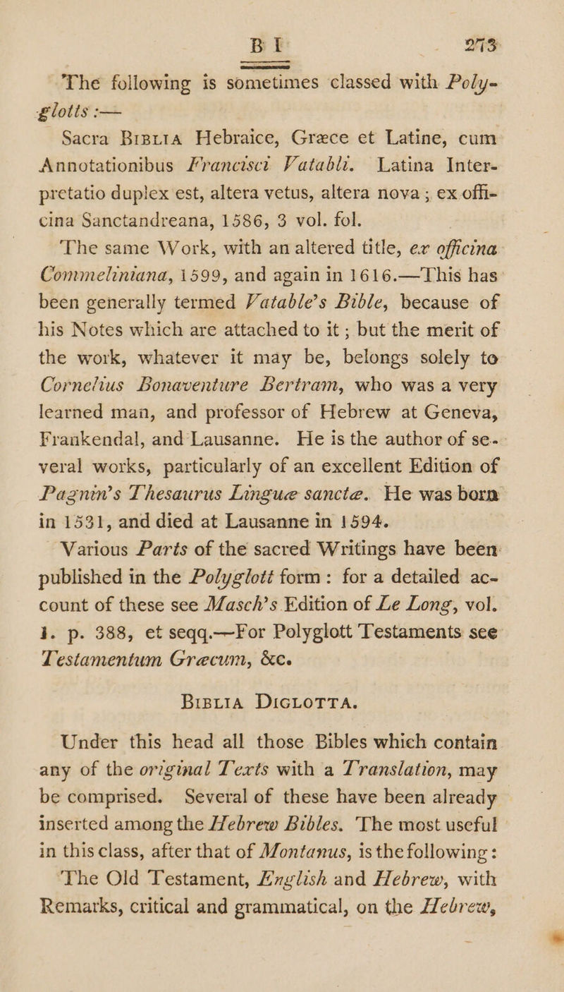 The following is sometimes classed with Poly- £lotts :— Sacra Brprta Hebraice, Grece et Latine, cum Annotationibus Francisct Vatabli. Latina Inter- pretatio duplex est, altera vetus, altera nova ; ex offi- cina Sanctandreana, 1586, 3 vol. fol. The same Work, with an altered title, ex officina Commeliniana, 1599, and again in 1616.—This has been generally termed Vatable’s Bible, because of his Notes which are attached to it ; but the merit of the work, whatever it may be, belongs solely to Cornelius Bonaventure Bertram, who was a very learned man, and professor of Hebrew at Geneva, Frankendal, and Lausanne. He is the author of se- veral works, particularly of an excellent Edition of Pagnin’s Thesaurus Lingue sancte. He was born in 1531, and died at Lausanne in 1594. Various Paris of the sacred Writings have been: published in the Polyglott form: for a detailed ac- count of these see Masch’s Edition of Le Long, vol. i. p. 388, et seqq.—For Polyglott Testaments see: Testamentum Grecum, &amp;c. BiBLIA DIGLOTTA. Under this head all those Bibles which contain any of the orginal Texts with a Translation, may be comprised. Several of these have been already — inserted among the Hebrew Bibles. The most useful in this class, after that of Montanus, is the following: ‘The Old Testament, Hxglish and Hebrew, with Remarks, critical and grammatical, on the Hebrew,