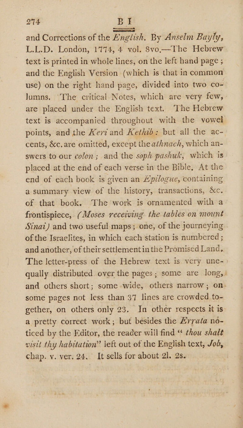 oy aan and Corrections of the English. By Anselm Bayly, L.L.D. London, 1774, 4 vol. 8vo.—Vhe Hebrew text is printed in whole lines, on the left hand page ; and the English Version (which is that in common use) on the right hand page, divided into two co= Jumns. ‘The critical Notes, which are very few, are placed under the English text. ‘The Hebrew text is accompanied throughout with the vowel points, and the Kerz and Kethib: but all the ac- cents, &amp;c.are omitted, except the athnach, which an- placed at the end of each verse in the Bible, At the end of each book is given an Hpilogue, containing a summary view of the history, transactions, &amp;c. of that book. The work is ornamented with a frontispiece, (Moses recewing the tables on mount Sinat) and two useful maps; one, of the journeying of the Israelites, in which each station is numbered ; and another, of their settlement in the Promised Land, qually distributed over the pages; some are long, a some pages not less than 37 lines are crowded to- gether, on others only 23. In other respects it is a pretty correct work; but besides the £’rrata no- ticed by the Editor, the reader will find “ thou shalt wistt thy habitation’ left out of the English text, Jo, chap. v. ver. 24. It sells for about 21. 2s.