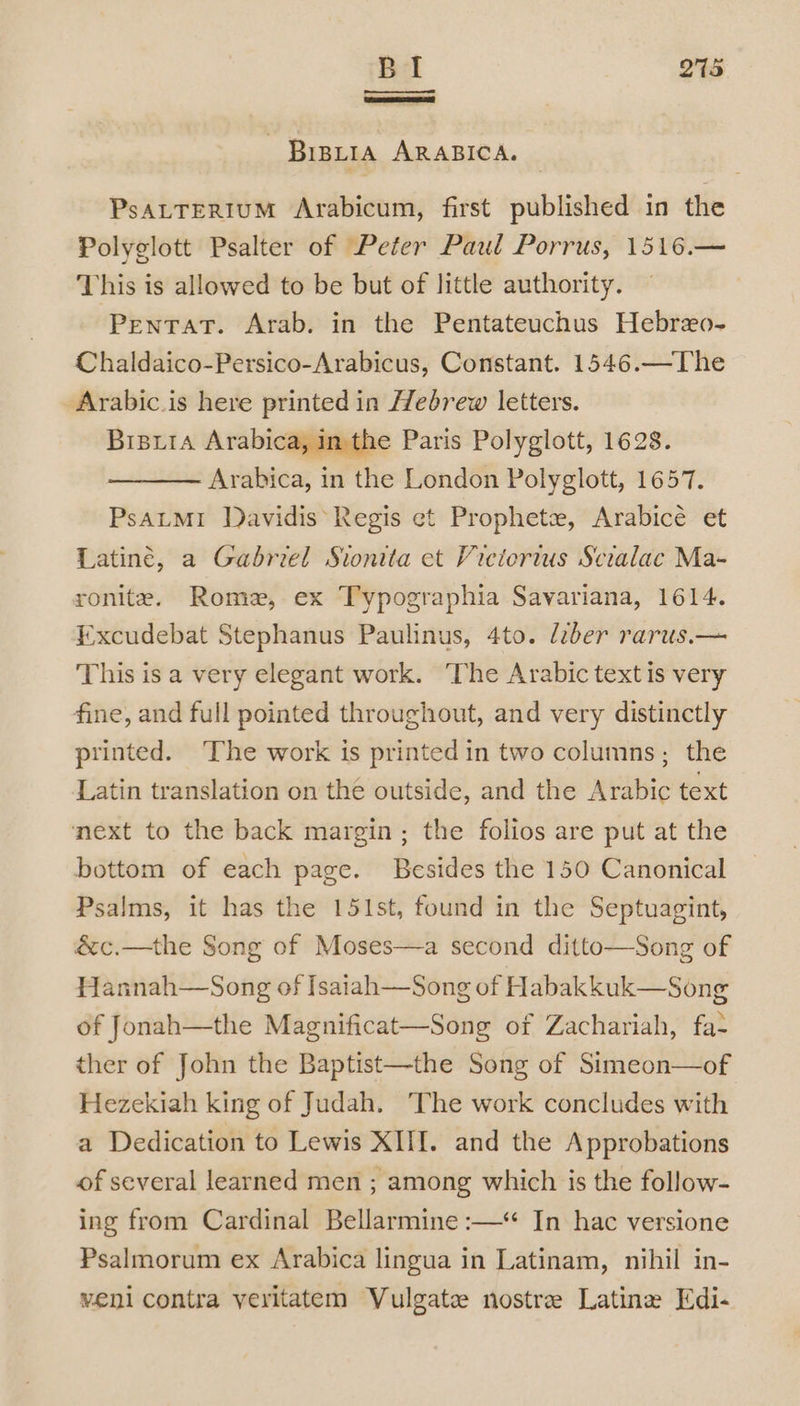 — Bipria ARABICA. PsaLTERIUM Arabicum, first published in the Polyglott Psalter of Peter Paul Porrus, 1516.— This is allowed to be but of little authority. ‘Pentat. Arab, in the Pentateuchus Hebreo- Chaldaico-Persico-Arabicus, Constant. 1546.—The -Arabic.is here printed in Hebrew letters. Brsxia Arabica, inthe Paris Polyglott, 1628. ——— Arabica, in the London Polyglott, 1657. PsALMI Davidis Regis et Prophets, Arabicé et Latiné, a Gabriel Sionita et Vietorius Scialac Ma- ronite. Rome, ex Typographia Savariana, 1614. Excudebat Stephanus Paulinus, 4to. liber rarus.— This is a very elegant work. The Arabic text is very fine, and full pointed throughout, and very distinctly printed. The work is printed in two columns; the Latin translation on the outside, and the Arabic text next to the back margin ; the folios are put at the bottom of each page. Besides the 150 Canonical Psalms, it has the 151st, found in the Septuagint, &amp;c.—the Song of Moses—a second ditto—Song of Hannah—Song of Isaiah—Song of H abakkuk—Song of Jonah—the Magnificat—Song of Zachariah, fa- ther of John the Baptist—the Song of Simeon—of Hezekiah king of Judah. The work concludes with a Dedication to Lewis XIII. and the Approbations of several learned men ; among which is the follow- ing from Cardinal Bellarmine :—* In hac versione Psalmorum ex Arabica lingua in Latinam, nihil in- veni contra veritatem Vulgate nostre Latine Edi-