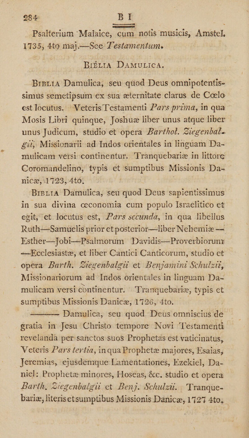 28 4 BI « ® eT ee e 6 ‘ _ Psalterium ‘Malaice, cum notis musicis, Amstel, 1735, 4to maj.—See Testamentum. Bretta DAMULICA. Brsr1a Damulica, seu quod Deus omnipotentis- simus semetipsum ex sua eternitate clarus de Coelo est locutus. Veteris Testamenti Pars prima, in qua Mosis Libri quinque, Joshue liber unus atque liber unus Judicum, studio et opera Barthol. Siegenbale git, Missionarit ad Indos orientales in linguam Da- mulicam versi continentur. ‘Tranquebariz in littore Coromandelino, typis et sumptibus Missionis Da- nice, 1723, 4to. Brpi1a Damulica, seu ida! Deus sapientissimus in sua divina ceconomia cum populo Israelitico et egit, et locutus est, Pars secunda, in qua libellus Ruth—Samuelis prior et posterior—liber Nehemiz — Esther—Jobi—Psalmorum Davidis—Proverbioruny —-Ecclesiaste, et liber Cantici Canticorum, studio et _ opera Barth. Ziegenbalgu et Benjamini Schulzir, Missionariorum ad Indos orientales in linguam Da-~ mulicam versi continentur. Tranquebarie, typis et sumptibus Missionis Danica, 1726, 4to. Damulica, seu quod Deus omniscius de gratia in Jesu Christo tempore Novi ‘Testamenti revelanda per sanctos suos Prophetas est vaticinatus, Veteris Pars teréia, inqua Prophete majores, Esaias, Jeremias, ejusdemque Lamentationes, Ezekiel, Da-. niel: Prophetz minores, Hoseas, &amp;c. studio et opera” Barth, Siegenbaigu et Benj. Schulzu. Tranque- bari, literisetsumptibus Missionis Danice, 1727 4to.