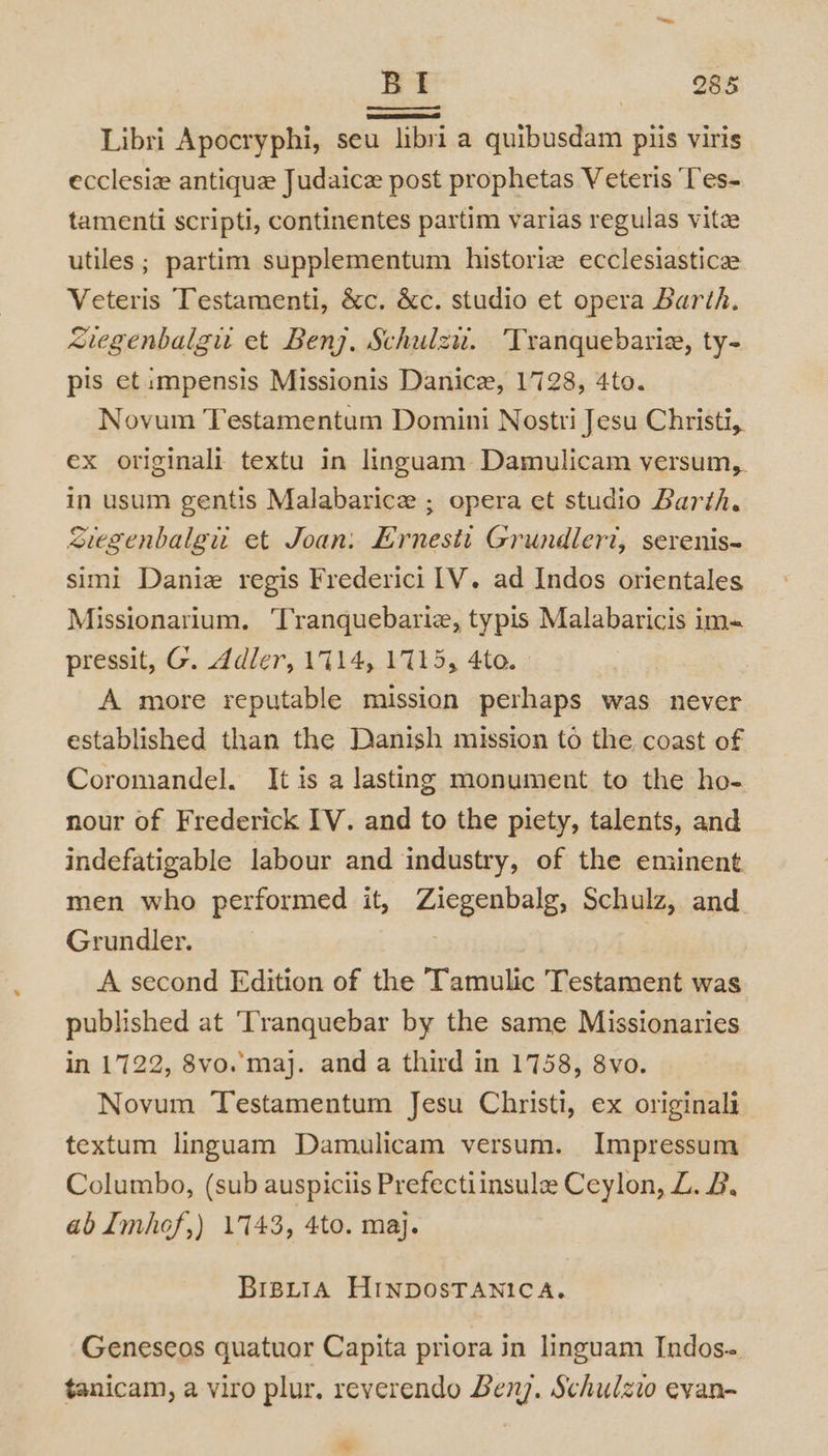 Libri Apocryphi, seu libri a quibusdam plis viris ecclesia antique Judaice post prophetas Veteris Tes- tamenti scripti, continentes partim varias regulas vita utiles ; partim supplementum historiz ecclesiastica Veteris Testamenti, &amp;c. &amp;c. studio et opera Barth. cuegenbalgu et Benj. Schulzu. 'Tranquebarie, ty- pis et impensis Missionis Danice, 1728, 4to. Novum Testamentum Domini Nostri Jesu Christi,. ex originali textu in linguam-Damulicam versum,. in usum gentis Malabarice ; opera et studio Barth. Suegenbalgu et Joan: Ernesit Grundleri, serenis~ simi Danie regis Frederici [V. ad Indos orientales Missionarium. ‘Tranquebarie, typis Malabaricis im- pressit, G. ddler, 1714, 1715, 4to. A more reputable mission perhaps was never established than the Danish mission to the coast of Coromandel. It is a lasting monument to the ho- nour of Frederick IV. and to the piety, talents, and indefatigable labour and industry, of the eminent men who performed it, Ziegenbalg, Schulz, and Grundler. . . A second Edition of the Tamulic Testament was published at ‘Tranquebar by the same Missionaries in 1722, 8vo. maj. and a third in 1758, 8vo. Novum Testamentum Jesu Christi, ex originali textum linguam Damulicam versum. Impressum Columbo, (sub auspiciis Prefectiinsule Ceylon, L. 2, ab Imhof,) 1743, 4to. maj. BipLtiA HINDOSTANICA. Genescos quatuor Capita priora in linguam Indos- tanicam, a viro plur, reverendo Benj. Schulzio evan- *