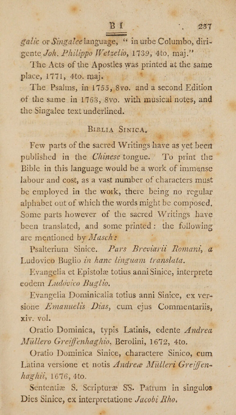 | a ‘eT alic or Singalee language, “ in urbe Columbo, diri- gente Joh. Philippo Wetzelio, 1739, 4to, maj. ve The Acts of the Apostles 1 was printed at the same place, 1771, 4to-majey ® % The Psalms, in 1755,.8vo. and a second Edition of the same in 1768, 8vo. with musical notes, and the Singalee text underlined. | . Brevis eeiede ge wey Few parts of the sacred Writings have as yet been published in the Chinese tongue. To print the - Bible in this language would be a work of immense labour and cost, as a vast number of characters must be employed in the work, there being no regular alphabet out of which the words might be composed, Some parts however of the sacred Writings have been translated, and some printed: the EOC DE are mentioned by Masch+ Psalterium Sinice. Pars Breviarii Pon ihe, a Ludovico Buglio zz Aane linguam tr anslata. 6 Evangelia et Epistole totius anni Sinice, interprete eodem Fr iatco Buglio. 3 Evangelia Dominicalia totius anni Sinice, ex ver- sione Amanuelis Dias, cum ejus Commentariis, xiv. vol. , Oratio Dominica, typis Latinis, edente Andrea Miillero Greiffenhaghio, Berolini, 1672, 4to. Oratio Dominica Sinice, charactere Sinico, cum Latina versione et notis Andree M illert Greiffen- hag hii, 1676, 4to. Sententie S, Scriptura SS. Patrum in singulos Dies Sinice, ex interpretatione Jacob: Rho. Ze &amp;