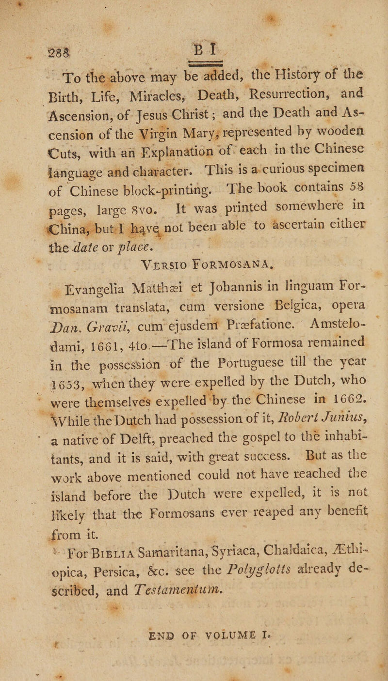 , Bee : BB. To dager may be se added, the History . the ‘Birth, Life, Miracles, Death, ‘Resurrection, and ‘Ascension, of Jesus Christ ; and the Death and As- cension of the Virgin Mary, represented by wooden Cuts, with an Explanation of each in the Chinese — language and character. This is a-curious specimen of Chinese block-printing. ‘The book contains 58 pages, large 8vo. It was printed somewhere in China, but I | hav ¢ not been able to ascertain either ei date or place. VERSIO FoRMOSANA, ca _ Evangelia Matthei et Johannis i in linguam For- mosanam translata, cum versione Belgica, opera Dan. Gravii, cum ejusdent Prefatione. Amstelo- dami, 1661, 4to.—The island of Formosa remained. in the possession of the Portuguese till the year 3 #653, when they were expelied by the Dutch, who  were themselves expell led ‘by the Chinese in 1662.: ~ ‘While the Dutch had possession of it, 2odert Junius, a native of Delft, preached the gospel to thé inhabi- tants, and it is said, with great success. But as the work above mentioned could not have reached the island before the Dutch were expelled, it is not likely that the Formosans ever ieee any benefit fom it. | For Bip Samartitana, Syriaca, Chaldaica, Athi- opica, Persica, &amp;c. see the Polyglotts already de- scribed, and Testamentum. : END OF VOLUME Ie