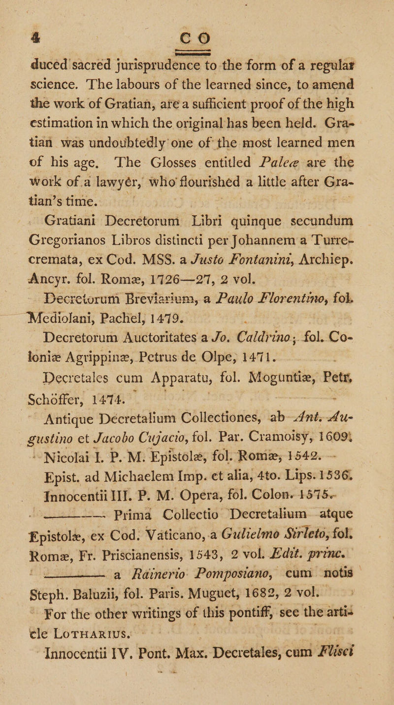 duced sacred jurisprudence to the form of a regular science. The labours of the learned since, to amend the work of Gratian, area sufficient proof of the high estimation in which the original has been held. Gra- tian was undoubtedly one of the most learned men of his age. The Glosses entitled Palee are the work of.a lawyér, wlio Hoartshed a little after Gra- tian’s time. Gratiani Decretorum Libri quinque secundum Gregorianos Libros distincti per Johannem a ‘Tutre- cremata, ex Cod. MSS. a Juste Fontanini, Archiep. Ancyr. fol. Rome, 1726—27, 2 vol. Decretorum Breviarium, a Paulo Florentino, fol, Mcediolani, Pachel, 1479. Decretorum Auctoritates a Jo. Caldrino; ‘fol. Co- lonie Agrippinz, Petrus de Olpe, 1471. Decretales cum Apparatu, fol. re eae Petr, Schoffer, 1474. : Antique Decretalium Collectiones, ab-4nt.4u- seating et Jacobo Cugacio, fol. Par. Cramoisy, 16094 ‘Nicolai I. P.M. Epistole, fol. Rome, 1542. Epist. ad Michaelem Imp. et alia, 4to. Lips. 1536, Innocentii IJ. P. M. Opera, fol. Colon. 1575-- : ——- Prima Collectio Decretalium atque Hist, ex Cod. Vaticano, .a Gulielmo Sirleto, fol, Rome, Fr. Priscianensis, 1543, 2 vol. Edit. prince. a Rainerio. Pomposiano, cum notis Steph. Baluzii, fol. Paris. Muguet, 1682, 2 vol. For the other writings of this pontiff, see the artis cle LoTHARIUS. id , “Innocentii IV. Pont. Max. Decretales, cum Flisci -