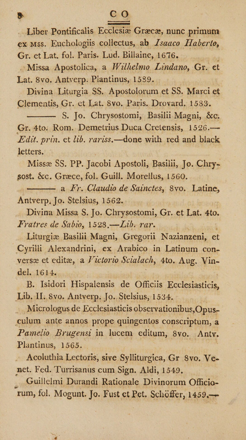 CO Liber Pontificalis Ecclesie Greece, nunc primum ex mss. Euchologiis collectus, ab Jsaaco Haberio, Gr. et Lat, fol. Paris. Lud. Billaine, LO 16s &gt;, Missa Apostolica, a Wilhelmo Lindano, Gr. et Lat, svo. Antverp. Plantinus, 1539. _ Divina Liturgia SS. Apostolorum et SS. Marci et Clementis, Gr. et Lat. 8vo. Paris. Drovard. 1583. S. Jo. Chrysostomi, Basilii Magni, &amp;c. Gr. 4to. Rom. Demetrius Duca Cretensis, 1526.— Edit. prin. et lib. rariss.—done with red and black letters. Missz SS. PP. Jacobi Apostoli, Basilii, Jo. Chry- sost. &amp;c. Grece, fol. Guill. Morellus, 1560. a F’'r. Claudio de Sainctes, 8vo. Latine, Antverp, Jo. Stelsius, 1562.. Divina Missa S. Jo. Chrysostomi, Gr. et Lat. 4to. Fratres de Sabwo, 1528,—Lib. rar. Liturgie Basilii Magni, Gregorii Nazianzeni, et Cyrilli Alexandrini, ex Arabico in Latinum con- verse et edite, a Victorio Scialach, 4to. Aug. Vin- del. 1614. B. Isidori Hispalensis de Officiis inde Lib, I. 8vo, Antverp, Jo, Stelsius, 1534. | Micrologus de Ecclesiasticis observationibus s,Opus- culum ante annos prope quingentos conscriptum, a Pamelio Brugenst in lucem editum, 8vo. Antv. Plantinus, 1565. biden Acoluthia Lectoris, sive Sylliturgica, Gr 8vo. Ve- net. Fed. Turrisanus cum Sign. Aldi, 1549. _ Guillelmi Durandi Rationale Divinorum Officio- ‘rum, fol, Mogunt. Jo. Fust et Pet. Schoffer, 1459.—