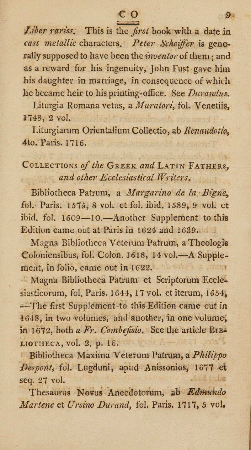 co De Liber rariss, This is the first book with.a date in cast metallic characters, Peter Schouffer is gene- rally supposed to have been the znventor of them; and as areward for his ingenuity, John Fust- gave him his daughter in marriage, in consequence of which he became heir to his printing-office. See Durandus. Liturgia Romana vetus, a Muraten, fol. Venetiis, 1748, 2 vol. ; Liturgiarum Orientalium Collectio, ab Renautoto, Ato. Paris. 1716. . e Cotections of the GreEK and LATIN FATHERS, and other Ecclesiastical Writers. - Bibliotheca Patrum, a Margarino de la Bigne, fol.. Paris. 1575; 8 vol. et fol. ibid. 1589, 9 vol. et ibid. fol. 1609—10.—Another Supplement’ to this Edition came out at Paris in 1624 and 1639... | Magna Bibliotheca Veterum Patrum, a'Theologis Coloniensibus, fol. Colon. 1618, 14 vol.—A Supple- sient, in folio, came out in 1622. | : -. Magna Bibliotheca Patrum: et Scriptorum Eccle. siasticorum, fol, Paris. 1644, 17 vol. et iterum, 1654, =-The first Suppléemént-to this Edition came out in 1648, in two volumes, and another, in one volume; in 1672, both a Fr. Combefisio. See the article Biss LIOTHECA, vol. 2, p. 16. | : ~ Bibliotheca Maxima Veterum Patrum, a PAilippo Despont, fol, Lugduni, apud Anissonios, 1677 wm seq. 27 vol. 4 AR ‘Thesaurus Novus Anecdotorum, ab- itiidado