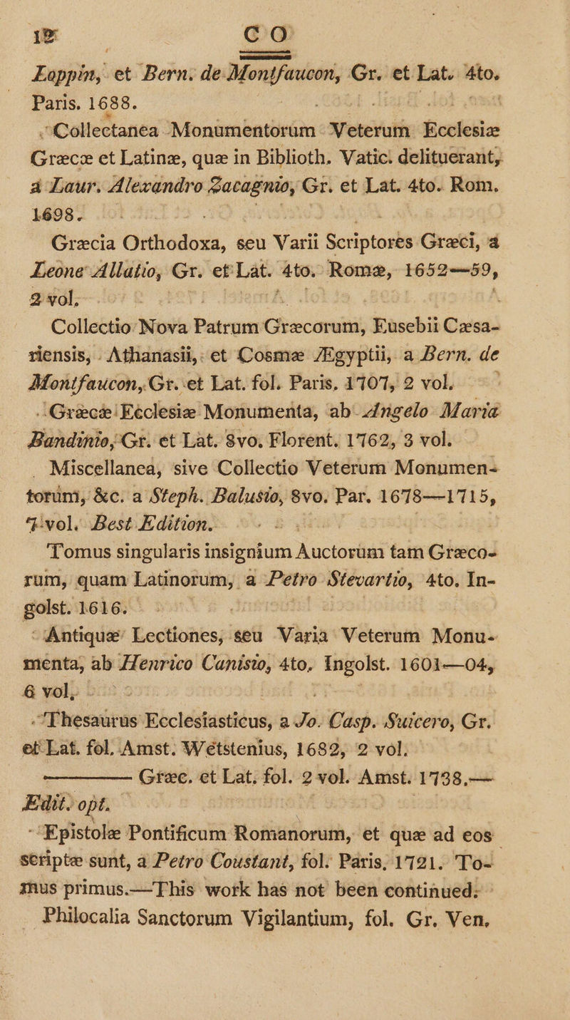 Deeks! et Bern. de. Montfarcon, Gr. et. aiteek 4to. Paris. 1688. , »Collectanea Wioiieabalnind Veterum Ecclesiae Grece et Latin, que in Biblioth. Vatic! delituerant, a Laur. Alexandro Racagnio, Gr. et Lat. 4to. Rom. 1698. Grecia ee seu Varii Sariptoske Greci, 4 Leone Allatio, Gr. et: Lat. Ato. Rome, 1652-59, 2 vol, Collectio Nova Patrum Cancun Eusebiit Czesa- riensis, Athanasii,: et Cosme /Zgyptii, a Bern. de Montfaucon, Gt. et Lat. fol. Paris, 1707, 2 vol. .. Greece Eeclesie Monumenta, ab dngelo Maria Bandinio, Gr. et Lat. vo, Florent. 1762, 3 vol. - Miscellanea, sive Collectio Veterum Monumen- torum, &amp;c. a Steph. Balusio, 8vo, Par. 1678-1715, ‘vol. Best Edition. | | ‘Tomus singularis insignium Auctorum tam Greco- rum, quam Latinorum, a Petro cy site: 4to. In- golst. 1616. ~ Antique: Ledtiunts;: seu Varia Veterum Monu- menta, ab Henrico Canisto, 4to, Ingolst. 1601—04, @ vol, - : . ‘Thesaurus Ecclesiasticus, a Jo. Casp. Suicero, Gr. et' Lat. fol, Amst. Wetstenius, 1682, 2 vol. Gree. et Lat. fol. 2 vol. Amst. 1738,— Edit. opt. -‘Epistole Pontificum Romanorum, et quz ad eos stripte sunt, a Petro Coustant, fol. Paris, 1721. To- mus primus.—This work has not’ been continued: ° -Philocalia Sanctorum Vigilantium, fol. Gr. Ven.