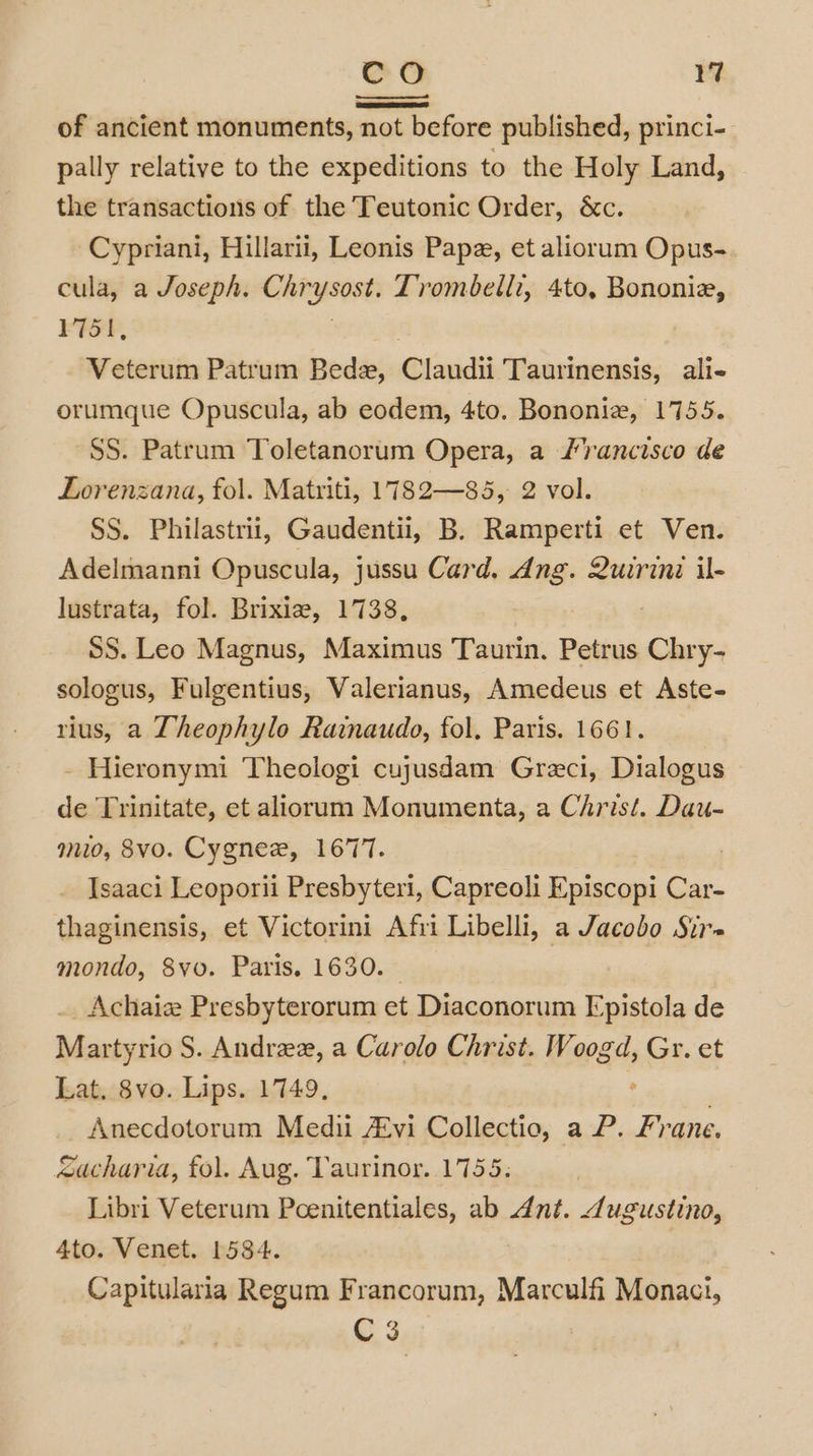 of ancient monuments, not before published, princi- pally relative to the expeditions to the Holy Land, the transactions of the Teutonic Order, &amp;c. Cypriani, Hillarii, Leonis Pape, et aliorum Opus- cula, a Joseph. Chr i Trombelli, 4to, Bononie, 1751, Veterum Patrum Bede, @laidii Taurinensis, ali- orumque Opuscula, ab eodem, 4to. Bononiz, 1755. SS. Patrum Toletanorum Opera, a /rancisco de Lorenzana, fol. Matriti, 1782—85, 2 vol. SS. Philastrii, Gaudentii, B. Ramperti et Ven. Adelmanni Opuscula, jussu Card. eal Quirini il- lustrata, fol. Brixie, 1738, SS. Leo Magnus, Maximus Taurin. Petrus dee sologus, Fulgentius, Valerianus, Amedeus et Aste- rius, a Theophylo Rainaudo, fol. Paris. 1661. - Hieronymi Theologi cujusdam Greci, Dialogus de Trinitate, et aliorum Monumenta, a Christ. Dau- mio, 8vo. Cygne, 1677. | Isaaci Leoporii Presbyteri, Capreoli Episcopi Car- thaginensis, et Victorini Afri Libelli, a Jacobo Sir mondo, 8yo. Paris. 1630. | Achaiz Presbyterorum et Diaconorum Fpistola de Martyrio S. Andree, a Carolo Christ. Woogd, Gr. et Lat, 8vo. Lips. 1749. Anecdotorum Medi A£vi Collectio, a P. Fr ane. cacharia, fol. Aug. Taurinor. 1755. Libri Veterum Pcenitentiales, ab dnt. Jugustino, 4to. Venet. 1584. Capitularia Regum Francorum, Marculfi Monaci, C3