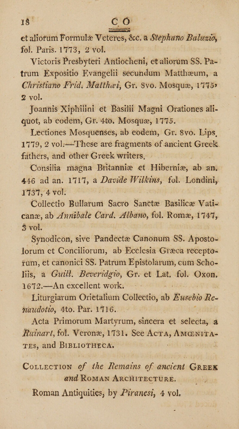 18° co enon] et aliotum Formule Veteres, &amp;c. a Stephano Baluzio, fol. Paris. 1773, 2 vol. Victoris Presbyteri Antiocheni, et alioram SS. Pa- trum Expositio Evangelii secundum Mattheum, a Christiano Frid, Matthei, Gr. 8vo. Mosque, 17759 2 vol. Joannis Xiphilini et Basilii Magni Orationes ali- quot, ab eodem, Gr. 4to. Mosque, 1775. | Lectiones Mosquenses, ab eodem, Gr. 8vo. Lips, 1779, 2 vol:—These are fragments of ancient Greek. fathers, and other Greek writers, Consilia magna Britannie et Hibernia, nil an, 446 ad an. 1717, a Davide Wilkins, fol. Londini, 17137, 4 vol. aia Collectio Bullarum Sacro Sancte Basilice Wali canx, ab Annibale Card. Albano, fol. Rome, 17477, 5 vol. Synodicon, sive Pandecte Canonum SS. Aposto- lorum et Conciliorum, ab Ecclesia Greca recepto- rum, et canonici SS. Patrum Epistolarum, cum Scho- liis, a Guill. Beveridgio, Gr. et Lat. fol. Oxon. 1672.—An excellent work. : Liturgiarum Orietalium Collectio, és Eusebto Re- naudotio, 4to. Par. 1716... ‘ Acta Primorum Martyrum, sincera et selecta, a Ruinart, fol. Verone, 1731. See Acta, AMG@NITA- Tes, and BIBLIOTHECA,. Cottection of the Remains of ancient GREEK and ROMAN ARCHITECTURE.