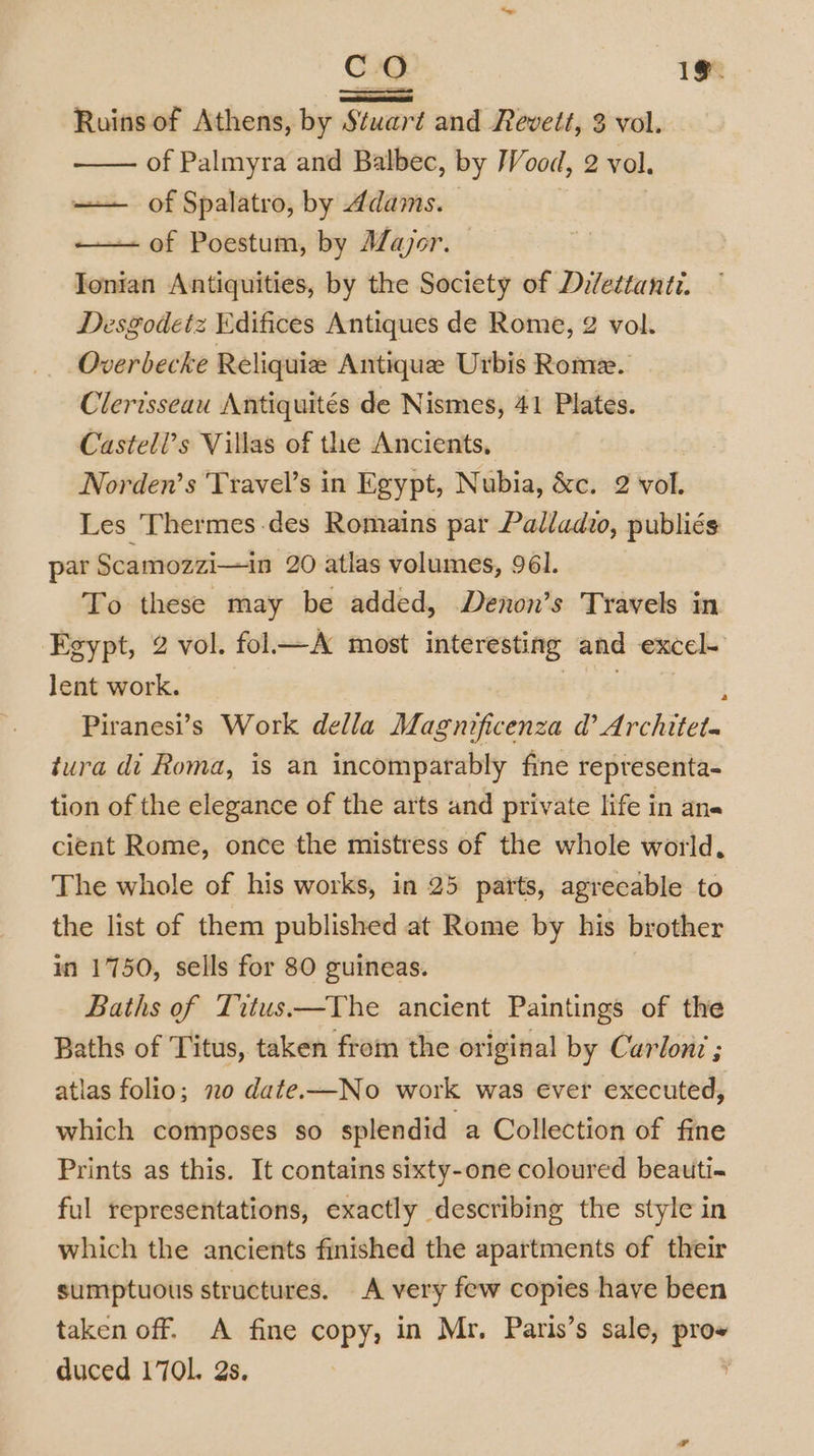 CO 1%. =a Ruins of Athens, by Stuart and Revett, 3 vol. of Palmyra and Balbec, by Wood, 2 vol, — of Spalatro, by Adams. of Poestum, by AZajor. Tonian Antiquities, by the Society of Dilettanti. Desgodetz Edifices Antiques de Rome, 2 vol. Overbecke Reliquiz Antique Urbis Rome. Clerisseau Antiquités de Nismes, 41 Plates. Castell’s Villas of the Ancients, Norden’s Travel’s in Egypt, Nubia, &amp;c. 2 wok Les Thermes des Romains par Palladio, publiés par Scamozzi—in 20 atlas volumes, 96]. To these may be added, Denon’s Travels in Egypt, 2 vol. fol—A most interesting and excel lent work. i Piranesi’s Work della Magnificenza @’ Architet. tura di Roma, is an incomparably fine representa- tion of the elegance of the arts and private life in ane cient Rome, once the mistress of the whole world, The whole of his works, in 25 parts, agreeable to the list of them published at Rome by his brother in 1750, sells for 80 guineas. Baths of Titus.—The ancient Paintings of the Baths of Titus, taken from the original by Carlon: ; atlas folio; no date.-—No work was ever executed, which composes so splendid a Collection of fine Prints as this. It contains sixty-one coloured beauti-~ ful representations, exactly describing the style in which the ancients finished the apartments of their sumptuous structures. A very few copies have been taken off. A fine copy, in Mr. Paris’s sale, . duced 1701. 2s.