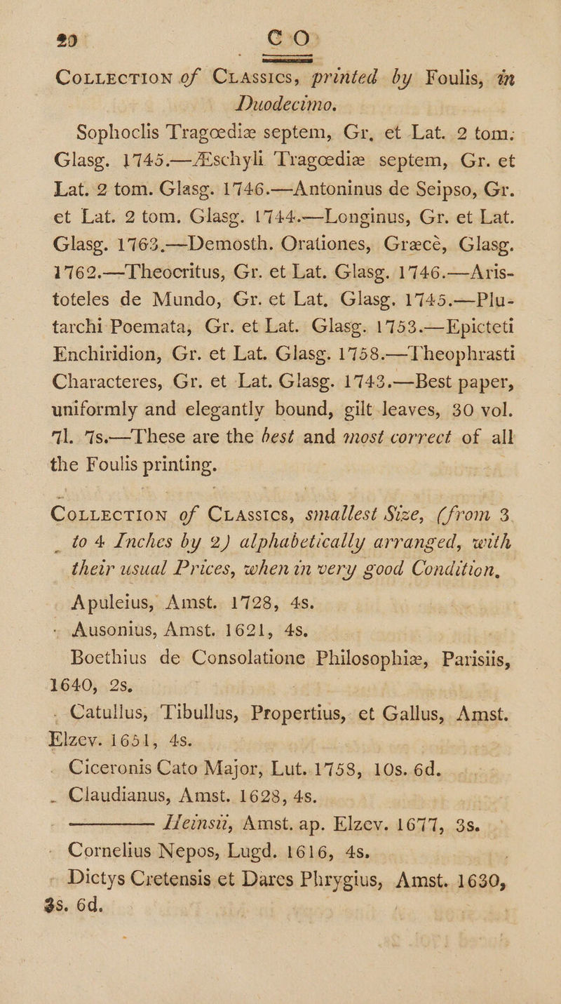 29 CO CoLLEcTIon of CLassics, - printed by Foulis, a Duodecimo. Sophoclis Tragoedie septem, Gr, et Lat. 2 tom: Glasg. 1745.—ANschyli Tragoediz septem, Gr. et Lat. 2 tom. Glasg. 1746.—Antoninus de Seipso, Gr. et Lat. 2 tom. Glasg. 1744.—-Longinus, Gr. et Lat. Glasg. 1763.—Demosth. Orationes, Graecé, Glasg. 1762.—Theocritus, Gr. et Lat. Glasg. 1746.—Aris- toteles de Mundo, Gr. et Lat, Glasg. 1745.—Plu- tarchi Poemata, Gr. et Lat. Glasg. 1753.—Epicteti Enchiridion, Gr. et Lat. Glasg. 1758.—Theophrasti Characteres, Gr. et Lat. Glasg. 1743.—Best paper, uniformly and elegantly bound, gilt leaves, 30 vol. il. iss—These are the dest and most correct of all the Foulis prune, read of CLAssics, piel poe Size, (from 3. _ to 4 Inches by 2) alphabetically arranged, with their usual Prices, whenin very good Condition, Apuleius, Amst. 1728, 4s. . Ausonius, Amst. 1621, 4s. Bocthius de Consolatione Philosophie, Parisiis, 1640, 2s, . Catullus, Tibullus, sia et Gallus, Amst. vee 1651, 4s. Ciceronis Cato Major, Lut..1758, 10s. 6d. . Claudianus, Amst. 1628, 4s. Heinsu, Amst. ap. Elzev. 1677, 38. Cornelius Nepos, Lugd. 1616, 4s. - Dictys Cretensis et Dares PREREM En Amst. 1630, $s. 6d.