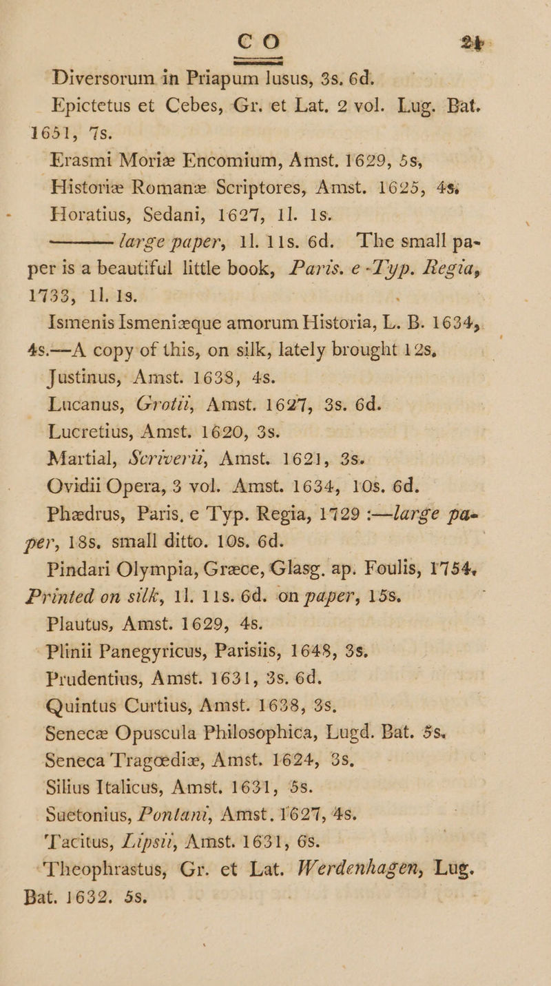 Diversorum in Priapum lusus, 3s. 6d. Epictetus et Cebes, Gr. et Lat. 2 vol. Lug. Bat. 1654; ‘Ts: Erasmi Moriz Encomium, Amst. 1629, 5s, ‘Historie Roman Scriptores, Amst. 1625, 4s. Horatius, Sedani, 1627, 11. 1s. large paper, 11. 11s. 6d. The small pa- per is a beautiful little book, Paris. e-Typ. Regia, 1733; this. : Ismenis Ismenizeque amorum Historia, L. B. 1634, 4s.—A copy of this, on silk, lately brought 12s, Justinus, Amst. 1638, 4s. Lucanus, Grotit, Amst. 1627, 3s. 6d. Lucretius, Amst. 1620, 3s. Martial, Scrzveriz, Amst. 1621, 3s. Ovidii Opera, 3 vol. Amst. 1634, 10s. 6d. Phedrus, Paris,e Typ. Regia, 1729 :—large pa per, 18s, small ditto. 10s. 6d. | Pindari Olympia, Grece, Glasg, ap. Foulis, 1754, Printed on silk, 11. 118. 6d. on paper, 15s. Plautus, Amst. 1629, 4s. -Plinii Panegyricus, Parisiis, 1648, 3s. Prudentius, Amst. 1631, 3s. 6d. Quintus Curtius, Amst. 1638, 3s. Senece Opuscula Philosophica, Lugd. Bat. 5s. Seneca Tragcediz, Amst. 1624, 3s, Silius Italicus, Amst. 1631, 5s. Suetonius, Pontanz, Amst. 1627, 4s. Tacitus, Lipsi, Amst. 1631, 6s. ‘Theophrastus, Gr. et Lat. Werdenhagen, Lug. Bat. 1632. 5s. | :