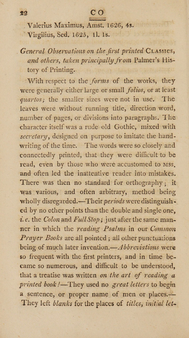 Valerius Maximus, Amst. 1626, 4s. ’ Virgilius, Sed, 1625, 11. 1s. General Observations on the first printed Crassies, and others, taken pr incipaily yt om Palmer’s EHis- tory of Printing. “With respect to the forms of the works, they were generally either large or small folvos, or at least guartos; the smaller sizes were not in use. The leaves were without running title, direction word, number of pages, or divisions into paragraphs. The character itself was a rude-old Gothic, mixed with secretary, designed on purpose to imitate the hand- writing of the time. The words were so closely and connectedly printed, that they were difficult to be read, even by those who were accustomed to Mss, and often led the inattentive reader into mistakes. There was then no standard for orthography ; it was various, and often arbitrary, method being wholly disregarded.—Their pertods were distinguish - ed by no other points than the double and single one, 2.€. the Colon and Full Stop; just after the same man- mer in which the reading Psalms in our Comimon Prayer Books are all pointed ; all other punctuations being of much later invention.—.4 dbreviations were so frequent with the first printers, and in time be- came so numerous, and difficult to be understood, that a treatise was written on the art of reading a printed book !—They used no great letiers to begin a sentence, or proper name of men or places.— They left blanks for the places of titles, initial let~