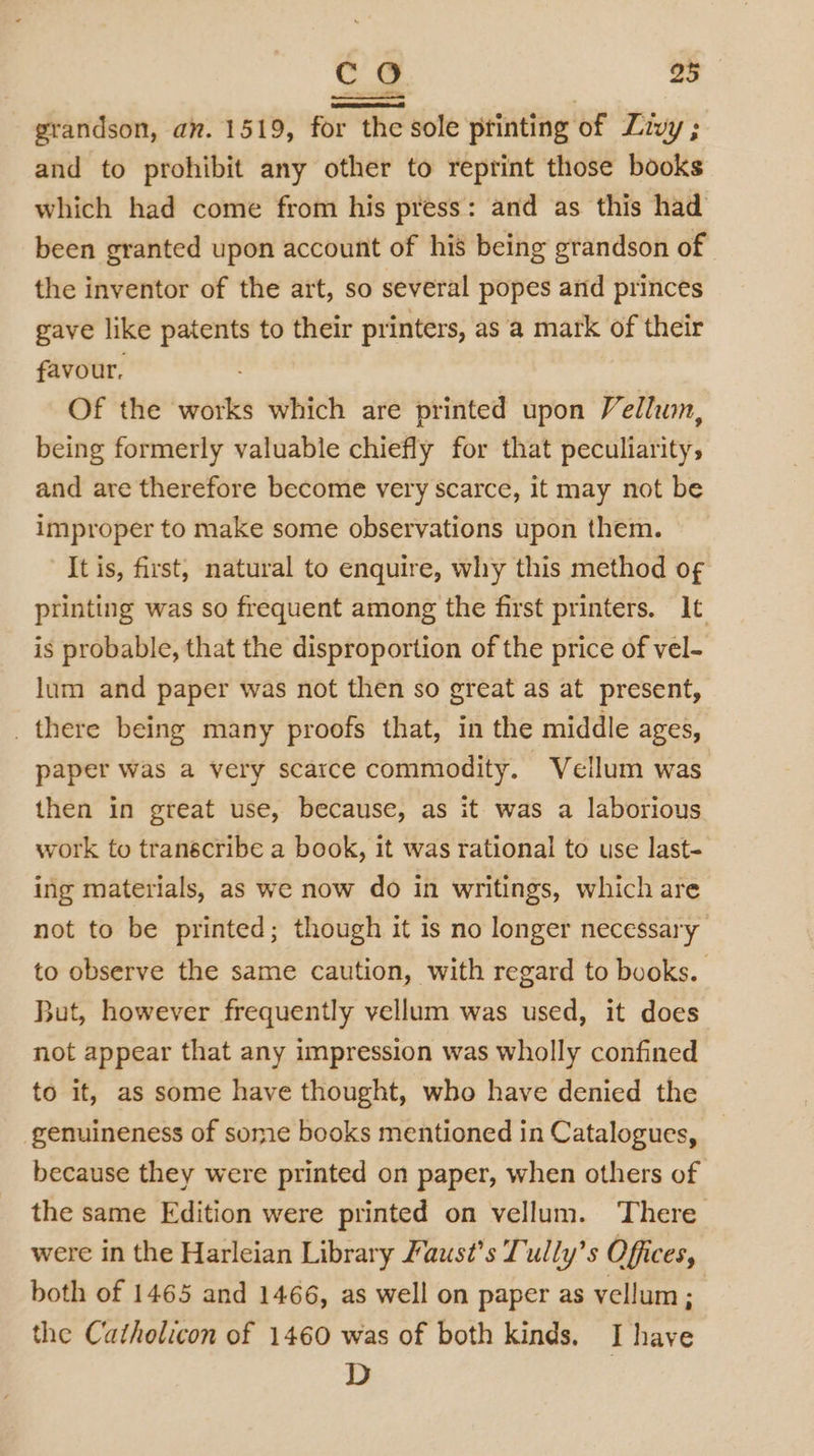grandson, an. 1519, for the sole printing of Livy ; and to prohibit any other to reprint those books which had come from his press: and as this had been granted upon account of his being grandson of the inventor of the art, so several popes and princes gave like patents to their printers, as ‘a mark of their favour. Of the works which are printed upon Vellum, being formerly valuable chiefly for that peculiarity, and are therefore become very scarce, it may not be improper to make some observations upon them. It is, first, natural to enquire, why this method o¢ printing was so frequent among the first printers. It is probable, that the disproportion of the price of vel- lum and paper was not then so great as at present, there being many proofs that, in the middle ages, paper was a very scarce commodity. Vellum was then in great use, because, as it was a laborious work to transcribe a book, it was rational to use last- ing materials, as we now do in writings, which are not to be printed; though it is no longer necessary to observe the same caution, with regard to books. But, however frequently vellum was used, it does not appear that any impression was wholly confined to it, as some have thought, who have denied the genuineness of some books mentioned in Catalogues, because they were printed on paper, when others of the same Edition were printed on vellum. There were in the Harleian Library Faust’s Tully’s Offices, both of 1465 and 1466, as well on paper as vellum; the Catholicon of 1460 was of both kinds, I have D