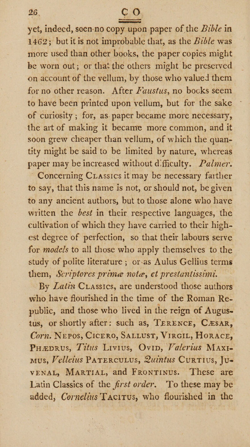 yet, indeed, seen-no copy upon paper of the Bible in 1462; but itis not improbable that, as the Bible was more used than other books, the paper copies might be worn out; or that the others might be preserved on account of the vellum, by those who valued them for no other reason. After /austus, no bocks seem to have been printed upon vellum, but for the sake of curiosity ; for, as. paper became more necessary, the art of making it became more common, and it soon grew cheaper than vellum, of which the quan- tity might be said to be limited by nature, whereas paper may be increased without d:fiiculty. Palmer. ~ Concerning Crassics it may be necessary farther to say, that this name is not, or should not, be given to any ancient authors, but to those alone who have written the dest in their respective languages, the cultivation of which they have carried to their high- est degree of perfection, so that their labours serve for models to all those who apply themselves to the study of polite literature ; or-as Aulus Gellius terms them, Scriptores prime note, et prestantissimi. By Latin Crassics, are understood those authors who have flourished in the time of the Roman Re- public, and those who lived in the reign of Augus- tus, or shortly after: such as, TERENCE, Csar, Corn. NEPos, CICERO, SALLUST, VIRGIL, HORACE, Puzvrus, Titus Livius, Ovip, Valerius Maxt- mus, Velleius PATERCULUS, Quintus CuRTIUS, Ju= VENAL, MARTIAL, and Frontinus. These are Latin Classics of the first order. To these may be added, Cornelius Tacitus, who flourished in the |