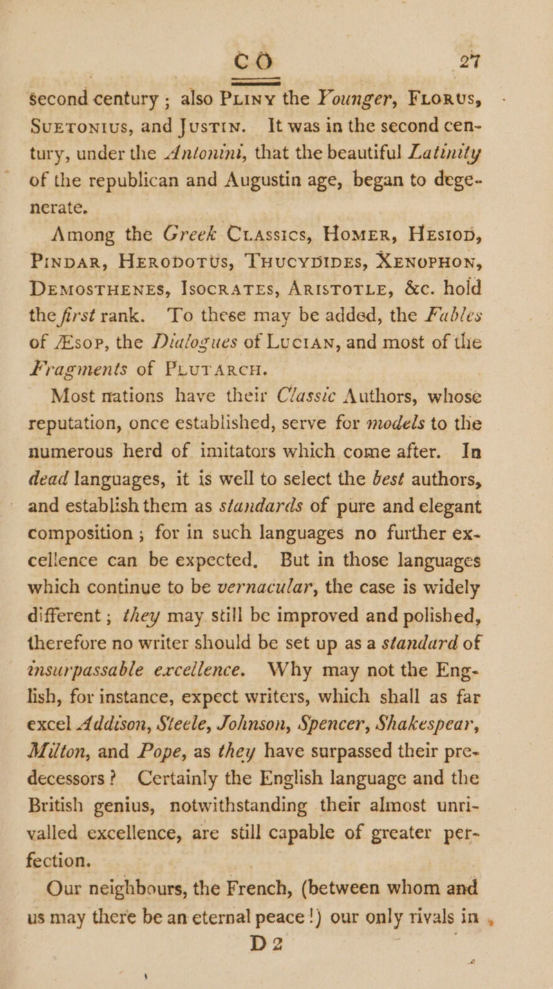 Second century ; also Puiny the Founger, Fiorus, Suetonius, and Justin. It was in the second cen- tury, under the Andonint, that the beautiful Latznety of the republican and Augustin age, began to dege- nerate. Among the Greek Cuassics, HoMER, HEstop, Pinpar, HEerobotts, THUCYDIDEs, XENOPHON, DEMOSTHENES, IsocRATEs, ARISTOTLE, &amp;c. hold the first rank. To these may be added, the Fudles of sop, the Dialogues of Luctan, and most of the Fragments of PLurarcu. Most mations have their Classic Authors, whose reputation, once established, serve for models to the numerous herd of imitators which come after. In dead languages, it is well to select the Jest authors, and establish them as séandards of pure and elegant composition ; for in such languages no further ex- cellence can be expected, But in those languages which continue to be vernacular, the case is widely different ; they may still be improved and polished, therefore no writer should be set up asa standard of insurpassable excellence. Why may not the Eng- lish, for instance, expect writers, which shall as far excel Addison, Steele, Johnson, Spencer, Shakespear, Milton, and Pope, as they have surpassed their pre- decessors? Certainly the English language and the British genius, notwithstanding their almost unri- valled excellence, are still capable of greater per- fection. / Our neighbours, the French, (between whom and us may there be an eternal peace!) our only rivals in , D2 |