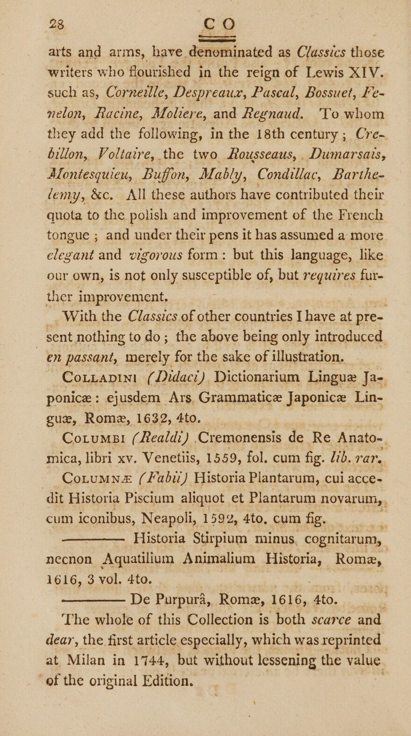 Seats arts and arms, have denominated as Classics those writers who flourished j in the reign of Lewis XIV. such as, Corneille, Despr eaux, Pascal, Bossuet, Fe- nelon, Hacine, Moliere, and Regnaud. To whom they add the following, in the 18th century ; Cre- billon, Voltarre, the two Rousseaus,. Dumarsais, Montesquieu, Buffon, Mably, Condillac, Barthe- femy, &amp;c. All these authors have contributed their quota to the polish and improvement of the French tongue ; and under their pens it has assumed a more elegant and vigorous form: but this language, like our own, is not only susceptible of, but regueres fur- ther improvement. ae With the Classics of other countries I have at pre- sent nothing to do; the above being only introduced. en passant, merely for the sake of illustration. Couzapini (Didaci), Dictionarium Lingue Ja- ponice : ejusdem Ars, Grammatice Japonice Lin- gue, Rome, 1632, 4to. Cotums! (Realdi) Cremonensis de Re Anato- mica, libri xv. Venetiis, 1559, fol. cum fig. lib. rar. Cotumne (fabii) Historia Plantarum, cui acce- dit Historia Piscium aliquot et Plantarum novar UM, cum iconibus, Neapoli, 1592, 4to, cum fig, Historia Stirpium minus, cognitarum, necnon Aquatilium Animalium Historia, Rome, 1616, 3 vol. 4to, De Purpura, Rome, 1616, Ato. s The whole of this Collection is both scarce and dear, the first article especially, which was reprinted at Milan in 1744, but without lessening the value of the original Edition. | *