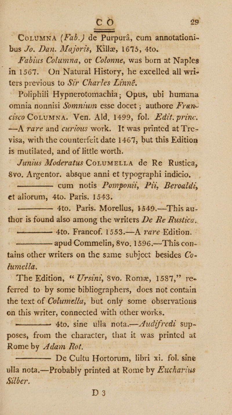 ~ CoLuMNA ( Fab.) de Purpuri, cum annotationi- bus Jo. Dan. Majoris, Killz, 1675, 4to. Fabius Columna, or Colonne, was born at Naples in 1567. On Natural History, he excelled all wri- ters previous to Str Charles Linné. -Poliphili Hypnerotomachia,; Opus, ubi humana omnia nonnisi Somnium esse docet ; authore Fran cisco COLUMNA. Ven. Ald, 1499, fol. Edit. princ. —A rare and curious work. It was printed at Tre- visa, with the counterfeit date 1467, but this Edition is mutilated, and of little worth. Junius Moderatus CoLuMELLA de Re Rustica, 8vo, Argentor. absque anni et typographi indicio. cum notis Pompont, Ph, Beroald:, et aliorum, 4to. Paris. 1543. 4to. Paris. Morellus, #549. —This au- dhor i is found also among the writers De Re Rustica.. - 4to. Francof. 1553.—A rare Edition. apud Commelin, 8vo, 1596.—This con- tains other writers on the same subject besides Co- lumella. The Edition, “ Ursin, Svo. Romez, 1587,”’ re ferred to by some bibliographers, does not contain the text of Columelia, but only some observations on this writer, connected with other works. 4to. sine ulla nota.—Audifredi sup~ poses, from the character, that it was printed at Rome by Adam Rot. De Cultu Hortorum, libri xi. fol. sine ulla nota.—Probably printed at Rome ee E ucharius Silber. D 3