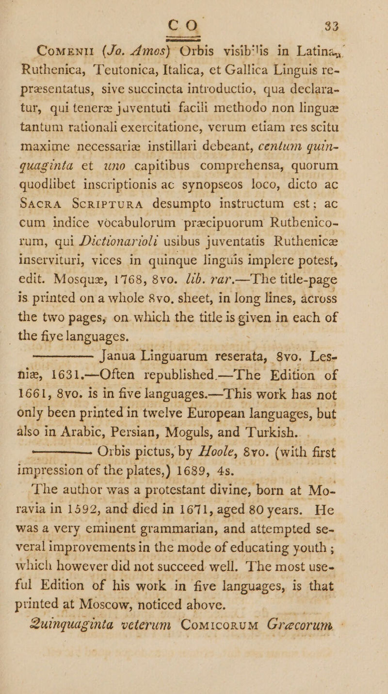 ComeEnt (Jo. Amos) Orbis visib‘lis in Latina, Ruthenica, Teutonica, Italica, et Gallica Linguis re- presentatus, sive succincta introductio, qua declara- tur, qui tenerz javentuti facili methodo non lingua tantum rationali exercitatione, verum etiam res scitu maxime necessariz instillari debeant, centum quin- quaginta et uno capitibus comprehensa, quorum quodlibet inscriptionis ac synopseos loco, dicto ac SACRA ScRIPTURA desumpto instructum est; ac cum indice vocabulorum precipuorum Rutbenico- rum, qui Dictionarioli usibus juventatis Ruthenicz inservituri, vices in quinque linguis implere potest, edit. Mosquz, 1768, 8vo. lib. rar.—The title-page is printed on a whole 8vo, sheet, in long lines, across the two pages, on which the title is given in each of _ the five languages. | OT Janua Linguarum reserata, 8vo. Les- hie, 1631.—Often republished —The Edition of 1661, 8vo. is in five languages.—This work has not only been printed in twelve European languages, but also i in Arabic, Persian, Moguls, and Turkish. 7 Orbis pictus, by Loole, 8y0. vith first impression of the plates, ) 1689, 4s. The author was a protestant divine, born at Mo- ravia in 1592, and died in 1671, aged 80 years. He was a very eminent grammarian, and attempted se- veral improvements in the mode of educating youth ; which however did not succeed well. The most use- ful Edition of his work in five languages, is that ptinted at Moscow, noticed above. Quinquaginta veterum ComiconuM Grecorum '