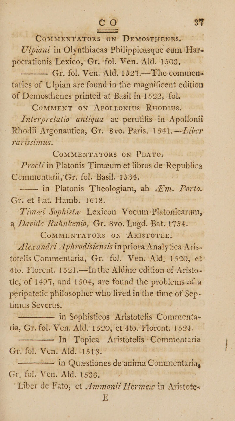 CoMMENTATORS ON DEMOSTHENES. Ulpiani in Olynthiacas Philippicasque cum ‘Har- pocrationis Lexico, Gr. ‘fol. Ven. Ald. 1503, Gr, fol. Ven. Ald. 1527.—The commen-&lt; taries of Ulpian are found in the magnificent edition of Demosthenes printed at Basil in 1522, fol. - CoMMENT on ApoLtonius Ruoprvus. | Interpretatio’ antiqua ac perutilis in Apollonii Rhodii Argonautica, Gr. 8vo. Paris. 1541.—Liber rarisstmus. | COMMENTATORS ON PLATO. Procli in Platonis Timeum et libros de Republica Ccommeataril,'Gr: fol. Basil. 1594. } in Platonis Theologiam, ab 4m. Porto. Gr. et Lat. Hamb. 1618. Timet Sophiste Lexicon Vocum Platonicarum, a Davide Ruhnkenio, Gr. 8vo. Lugd. Bat. 1754 3 COMMENTATORS ON ‘ARISTOTLE. Alexandri Aphrodistensts inpriora Analytica Aris~ totelis Commentaria, Gr. fol. Ven. Ald, 1520, et Ato. Florent. 1521.—In the Aldme edition of Aristo- tle, of 1497, and 1504, are found the problems af a peripatetic philosopher who eee in the time of Sep- timus Severus, : in Sophisticos Aristotelis Commenta- ria, Gr. fol. Ven. Ald, 1520, et 4to. Florent. 152J. In Topica Aristotelis ‘Commentaria Gr. fol. Ven. Ald. 1513. | : in Quastiones de‘anima Commentaria, Gr, fol. Ven. Ald. 1536. , ‘Liber de Fato, et Ammonii Hermew in Aristote« iE
