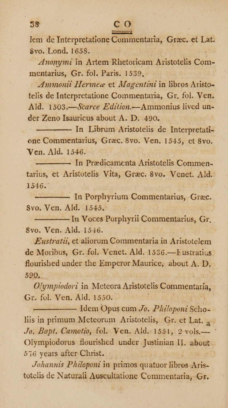 a, co lem de Interpretatione Commentaria, Grec. et Lat. 8vo. Lond. 1658. 7 Anonymi in Artem Rhetoricam Aristotelis Com- mentarius, Gr. fol. Paris. 1539, Ammen Hermee et Magentini in libros Aristo- telis de Interpretatione Commentaria, Gr. fol. Ven. Ald. 1503.—Scarce Edition.—Ammonius lived un- der Zeno Isauricus about A. D. 490. In Librum Aristotelis de Interpretati-~ one Commentarius, Grec. 8vo. Ven. 1545, et 8vo. Ven. Ald. 1546. In Predicamenta iAtistatalis Commen- tarius, et Aristotelis Vita, Grac. 8vo. Venet. Ald, 1546.. % In Porphyrium Commentarius, Gree. Svo. Ven. Ald. 1545. | &gt; In Voces Porphyrii Commentarius, Gr, S8vo. Ven. Ald. 1546. Eustratu, et aliorum ia aaa: in Aristotelem de Moxibus, Gr. fol. Venet. Ald. 1536.—Eustratius. flourished under the Emperor Maurice, about A. D, 590, i Olympiodort in Meteora Aristotelis Pe nen ta, | Gr. fol. Ven. Ald. 1550. Idem Opus cum Jo. Philoponi Scho- liis in il Meteorum Aristotelis, Gr. et Lat. 33 Jo. Bapt. Camotio, fol. Yen. Ald, 1551, 2 vols— ° Olympiodorus flourished under Justinian II. sie 576 years after Christ. . Johannis Philoponi in primos quatuor high -Aris- totelis de Naturali Auscultatione Commentaria, Gr.