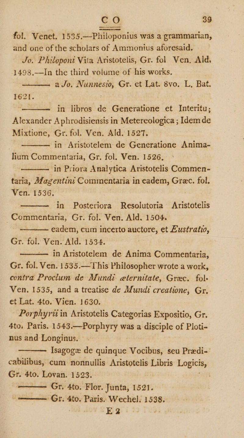 fol. Venet. 1535.—Philoponius was a grammarian, and one of the scholars of Ammonius aforesaid. Jo. Philoponi Vita Aristotelis, Gr. fol Ven, Ald. 1498,—In the third volume of his works. a Jo. Nunnesto, Gr. et Lat. 8vo. L, Bat. T62!. in libros de Generatione et Interitu; Alexander Aphrodisiensis in Metereologica ; Idem de Mixtione, Gr. fol. Ven. Ald. 1527. in Aristotelem de Generatione Anima- lium Commentaria, Gr. fol. Ven. 1526, : in Priora Analytica Aristotelis Commen- taria, Magentini Commentaria in eadem, Grec. fol. Ven. 1536. in Posteriora Resolutoria Aristotelis -Commentaria, Gr. fol. Ven. Ald. 1504. eadem, cum incerto auctore, et Lustratio, Gr. fol. Ven. Ald. 1534. in Aristotelem de Anima Commentaria, Gr. fol. Ven. 1535.—This Philosopher wrote a work, contra Proclum de Mundi eternitate, Grec. fol- Ven. 1535, and a treatise de Mundi creatione, Gr. et Lat. 4to. Vien. 1630. | Porphyru in Aristotelis Categorias Expositio, Gr. 4to, Paris. 1543.—Porphyry was a disciple of Ploti- nus and Longinus. ° Isagoge de quinque Vocibus, seu Predi-' cabilibus, cum nonnullis Aristotelis Libris a a Gr. 4to. Lovan. 1523. Gr. 4to. Flor. Junta, 1521. Gr. 4to. Paris. Wechel. 1538. E2