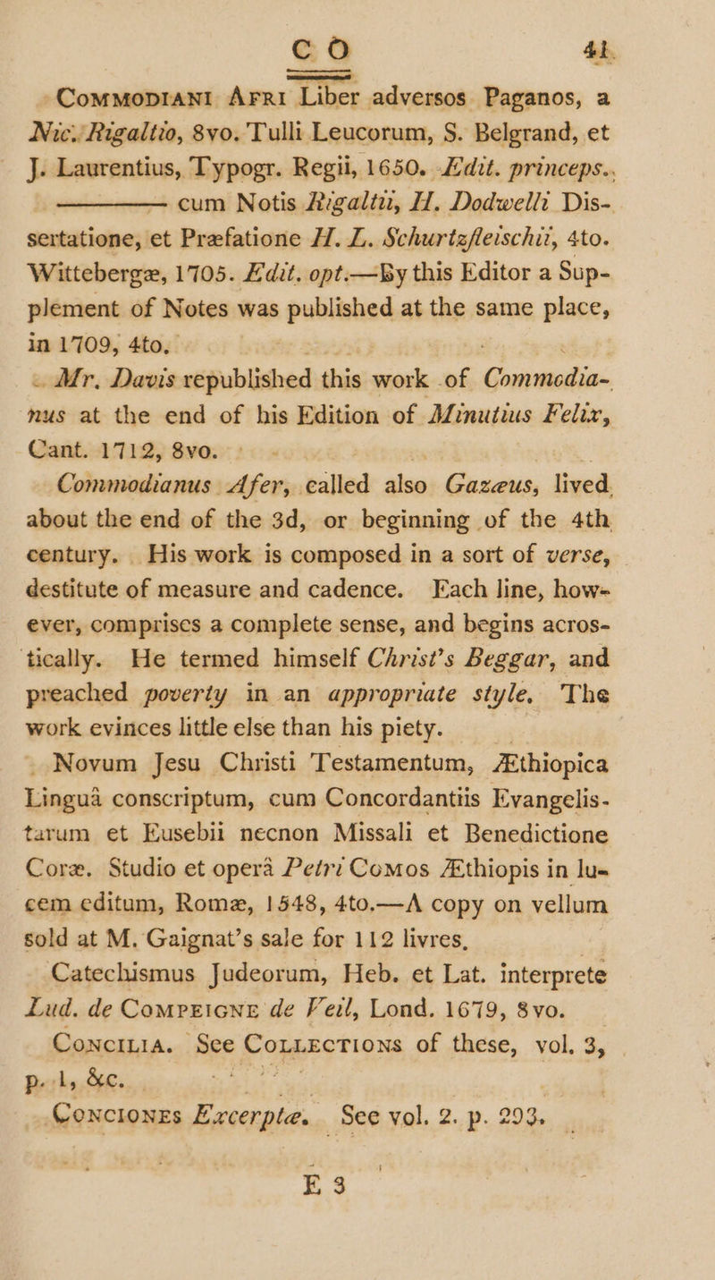 co 4b -Commoprani Arri Liber adversos Paganos, a Nic. Rigaltio, 8vo. Tulli Leucorum, §. Belgrand, et J Laurentius, Typogr. Regii, 1650. dit. princeps.. cum Notis Aigaliu, H. Dodwelli Dis- srainstieine;! et Prefatione H. L. Schurtzfleischit, 4to. Witteberge, 1705. £'dit. opt.—By this Editor a Sup- plement of Notes was published at the same place, in 1709, 4to. . Mr, Davis republished this work of Gunite mus at the end of his Edition of Minutius Felix, Cant. 1712, 8vo. Commodianus Afer, called shee Gazeus, lived. about the end of the 3d, or beginning of the 4th century. His work is composed in a sort of verse, destitute of measure and cadence. Fach line, how- ever, comprises a complete sense, and begins acros- ‘tically. He termed himself Christ’s Beggar, and preached poverty in an appropriate style. The work evinces little else than his piety. Novum Jesu Christi T estamentum, Ethiopica Lingua conscriptum, cum Concordanttis Evangelis- tarum et Eusebii necnon Missali et Benedictione Core. Studio et opera Petry Comos /Ethiopis in lu- cem editum, Rome, 1548, 4to,—A copy on vellum sold at M. Gaignat’s sale for 112 livres, | Catechismus Judeorum, Heb. et Lat. interprete Lud. de Comrricne de Veil, Lond. 1679, 8vo. ConcILia. See Copgzotions of these, vol. 3, p. 1, &amp;c. Gonctonzs Paes See vol. 2. p. 293. ; f