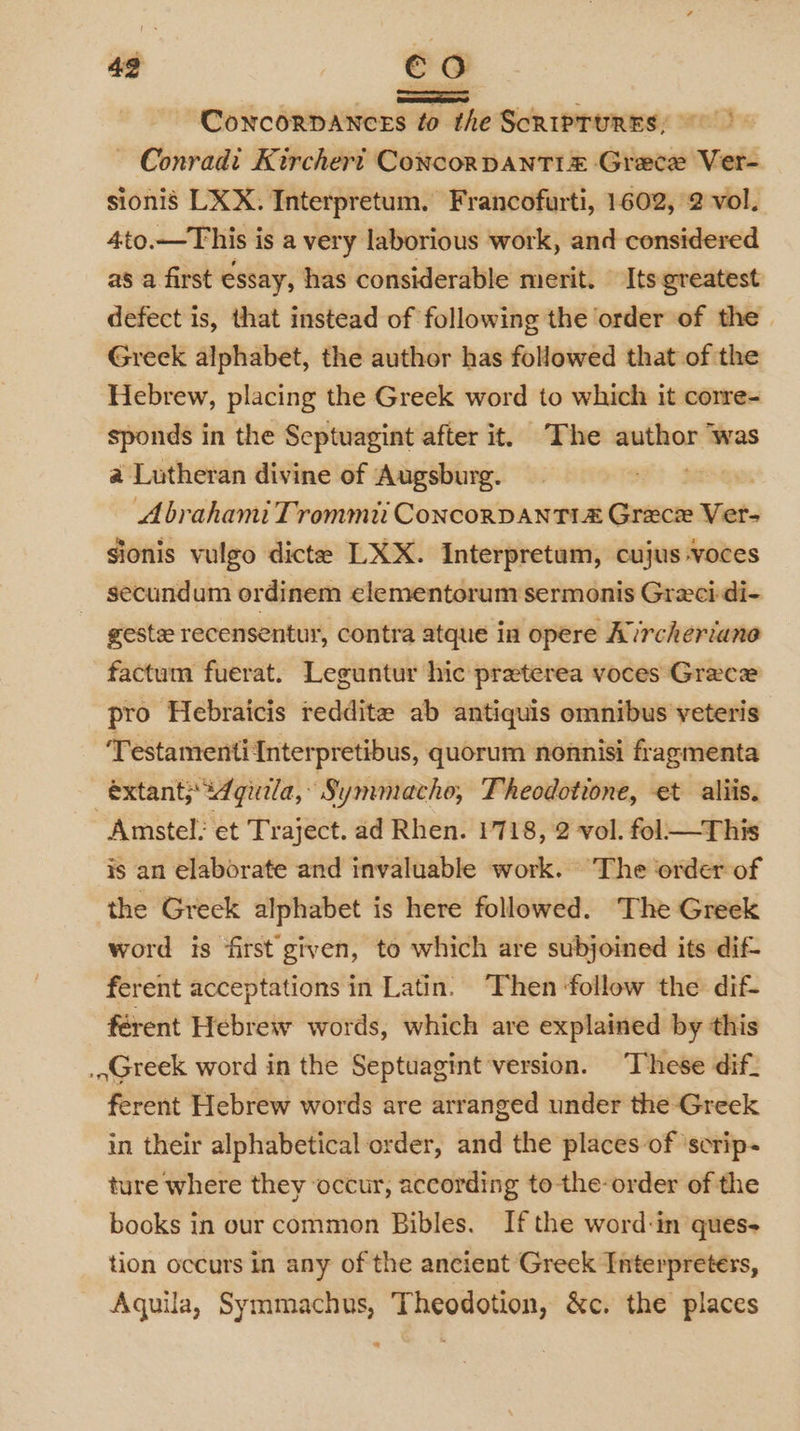 ConcorDAnces to the ScRIPTURES; ~ Conrad: Kirchert Concorpanti =z Grece Ver- sionis LXX: Interpretum. Francofurti, 1602, 2 vol. 4to.—This is a very laborious work, and considered as a first essay, has considerable merit. Its greatest defect is, that instead of following the order of the Greek alphabet, the author has followed that of the Hebrew, placing the Greek word to which it corre- sponds in the Septuagint after it. The wnthes was a Lutheran divine of Augsburg. AbrahamiTrommti ConcorvantTi&amp; Grece Ver- sionis vulgo dicte LXX. Interpretum, cujus voces secundum ordinem elementorum sermonis Greci-di- geste recensentur, contra atque in opere Avrcheriane factum fuerat. Leguntur hic preterea voces Grece pro Hebraicis reddite ab antiquis omnibus veteris ‘Testamenti Interpretibus, quorum nonnisi fragmenta éxtant; Agila, Symmacho, Theodotione, et aliis. Amstel: et Traject. ad Rhen. 1718, 2 vol. fol—This is an elaborate and invaluable work. The order of the Greck alphabet is here followed. The Greek word is first given, to which are subjoined its dif- ferent acceptations in Latin. Then ‘follow the dif- férent Hebrew words, which are explained by this .aGteek word in the Septuagint version. These dif_ ferent Hebrew words are arranged under the Greek in their alphabetical order, and the places of ‘scrip- ture where they ‘occur, according to-the-order of the books in our common Bibles. If the word:in ques- tion occurs in any of the ancient Greek Interpreters, Aguila, Symmachus, Theodotion, &amp;c. the places