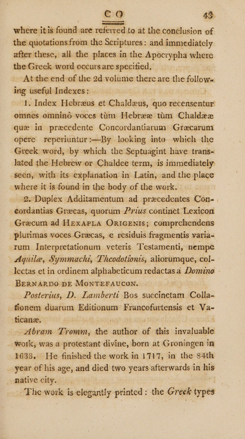 where it is found are referred to at the conclusion of the quotations from the Scriptures: and immediately after these, all the places in the Apocrypha where the Greek word occurs are specified, ‘At the end of the 2d volume there are the follows ing useful Indexes: 1. Index Hebraus et Chaldzus, quo recensentur’ omnes emnino voces tim Hebree tim Chaldzx que in precedente Concordantiarum Grecarum opere reperiuntur:—By looking into which the Greek word, by which the Septuagint have trans- lated the Hebrew or Chaldee term, is immediately seen, with its explanation in Latin, and the place where it is found in the body of the work. 2. Duplex Additamentum ad przcedentes Con- | cordantias Grecas, quorum Prius continet Lexicon Grecum ad HexarLa ORIGENIS; comprehendens plurimas voces.Gracas, e residuis fragmentis varia- rum Interpretationum veteris Testamenti, nempe Aquilae, Symmachi, Theodotionis, aliorumque, col-— lectas et in ordinem alphabeticum redactasa Domine - BERNARDO DE MONTEFAUCON. Posterius, D. Lamberti Bos succinctam Colla- fionem duarum emma Francofurtensis et Va- ticane. Abram Tromm, the nein of this invaluable work, was a protestant divine, born at Groningen in 1638. He finished the work in 1717, in the $4th year of his age, and died two years afterwards in his native city. ~The work is elegantly printed: the Greek types