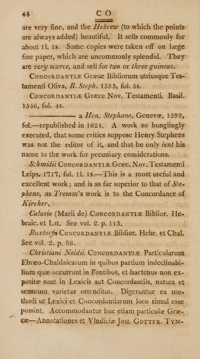 ——— are very fine, and the Hebrew (to which the points: are always added) ‘beautiful. It sells commonly for about 11. 1s. Some copies were taken off on large fine paper, which are uncommonly splendid. ‘They: are very scarce, and sell for two or three guineas. ConcorDANTI1z Grece Bibliorum utriusque Tes-_ tamenti Oliva, 2. Steph. 1555, fol. 5s. ConcorRDANTL# Grace Nov. Testamenti. Basil. 1546, fol. 4s. | a Hen. Stephano, Geneve, 1599, fol. _sepublished i in 162+, A work so bunglingly executed, that some critics suppose Henry Stephens was not the editor of it, and that he only /ent his name to the work for pecuniary considerations. — &gt; _ Schmidii ConcorDanTL# Grec. Noy. Testamenti Leips. 1717, fol. 1]. 1s.—This is a most useful and excellent work ; and is as far superior to that of Sve- phens, as Tromm’s work is to the Concordance of Kircher. | Calasto (Marii de) Reimediiindaiteon Bibilios; He- braic. et Lat. See vol. 2. p. 113. | i Buxtorfe ConcoRDANTLE Biblior. Hebr. et Chal. See vol. 2. p, 86. - Christiant Noid ConcorpDANTI# Particularum Ebrzo-Chaldaicarum in quibus partium indeclinabi- lium que occurrunt in Fontibus, et hactenus non ex- posite sunt in Lexicis aut Concordantiis, natura et sensuum varietas ostenditur. Digeruntur ea me- thodi ut Lexici et Concordantiarum loco simul esse possint, Accommodantur huc etiam particule Gree- cx—Annotationes et Vindicie Jon. GorTrr. FyM~