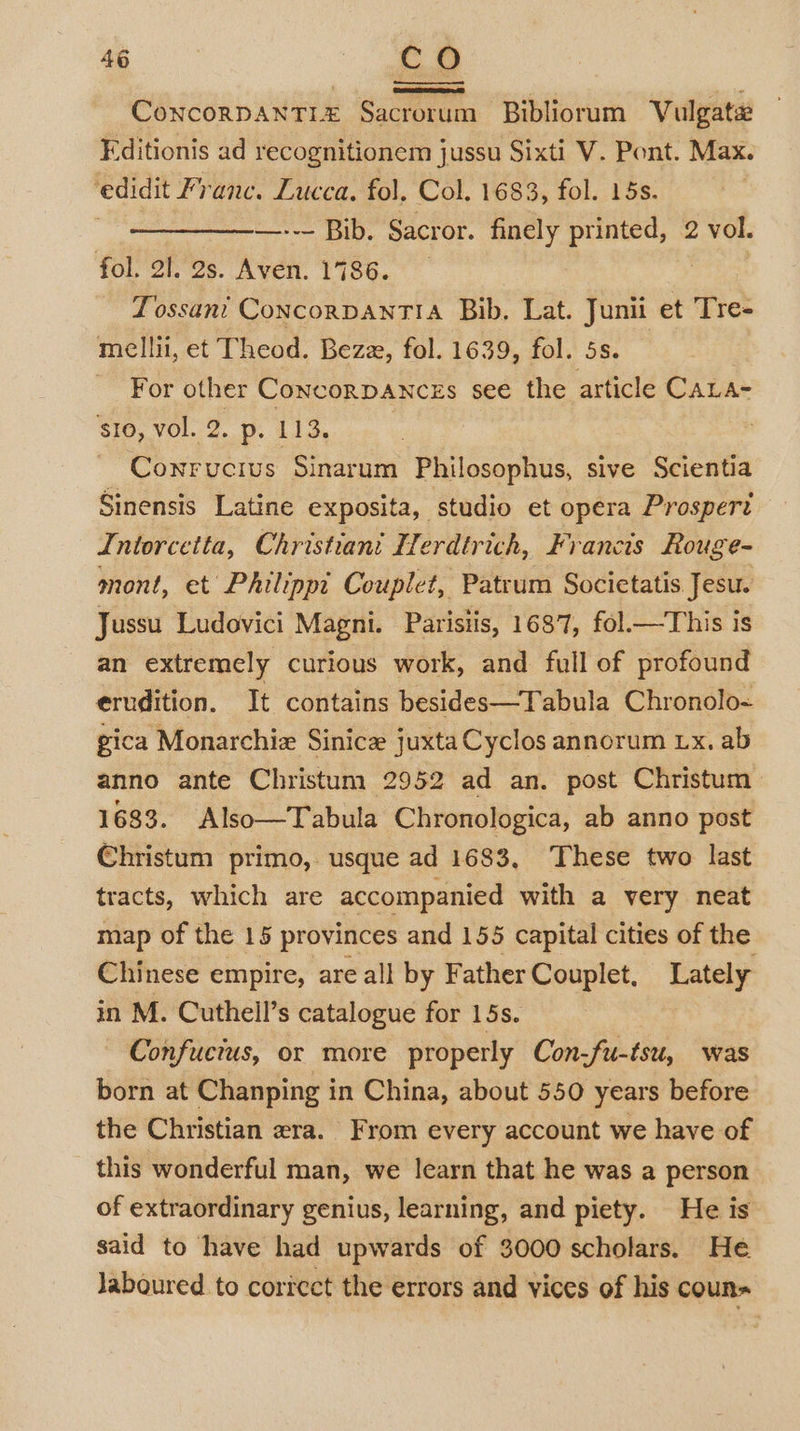 Concorpanti£ Sacrorum Bibliorum Vulgata Editionis ad recognitionem jussu Sixti V. Pont. Max. ‘edidit Franc. Lucca, fol, Col. 1683, fol. 15s. —--— Bib. Sacror. finely printed, 2 vol. fol. 21. 2s. Aven. 1786. Tossani ConcorpanTIA Bib, Lat. Junii et Tre- mellii, et Theod. Bezz, fol. 1639, fol. 5s. For other Concorpances see the article CALA- $i0, vol. 2. p. 113, | ~ Cowrrvucius Sinarum Philosophus, sive Scientia Sinensis Latine exposita, studio et opera Prosperi Intorcetta, Christiant Herdtrich, Francis Rouge- mont, et Philippi Couplet, Patrum Socictatis Jesu. Jussu Ludovici Magni. Parisiis, 1687, fol.—This is an extremely curious work, and full of profound erudition. It contains besides—Tabula Chronolo- gica Monarchie Sinice juxta Cyclos annorum Lx. ab anno ante Christum 2952 ad an. post Christum 1683. Also—Tabula Chronologica, ab anno post Christum primo, usque ad 1683, These two last tracts, which are accompanied with a very neat map of the 15 provinces and 155 capital cities of the Chinese empire, are all by Father Couplet, Lately in M. Cuthell’s catalogue for 15s. Confucius, or more properly Con-fu-tsu, was born at Chanping in China, about 550 years before the Christian era. From every account we have of this wonderful man, we learn that he was a person of extraordinary genius, learning, and piety. He is said to have had upwards of 3000 scholars. He laboured to coricct the errors and vices of his coun~