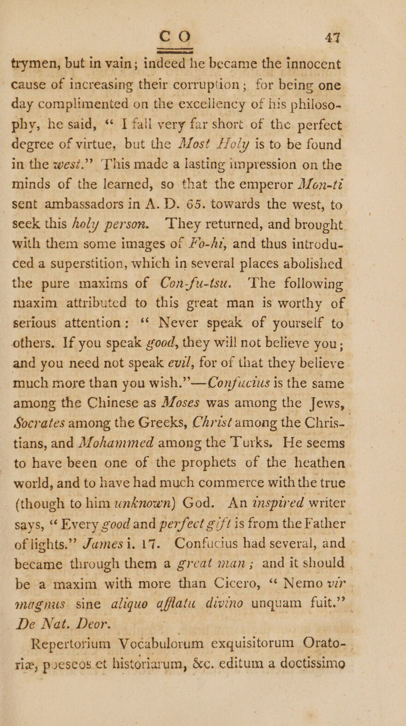 co AT trymen, but in vain ; indeed he became the innocent _ cause of increasing their corruption; for being one day complimented on the exceilency of his philoso- phy, he said, ‘ I fail very far short of the perfect degree of virtue, but the Most Holy is to be found in the wesz.”? This made a lasting impression on the minds of the learned, so that the emperor Afon-t? sent ambassadors in A. D. 65. towards the west, to seek this holy person. ‘They returned, and brought. with them some images of Mo-/1, and thus introdu- ced a superstition, which in several places abolished the pure maxims of Con-fu-tsu. The following maxim attributed to this great man is worthy of serious attention: ‘* Never speak of yourself to’ others. If you speak good, they will not believe you; and you need not speak ewz/, for of that they believe much more than you wish.” —Confuctus is the same among the Chinese as Moses was among the Jews, Socrates among the Greeks, Christ among the Chris-_ tians, and Mohammed among the Turks. He seems to have been one of the prophets of the heathen. world, and to have had much commerce with the true (though to him unknown) God. An inspired writer says, “ Every good and perfect gift is from the Father’ of lights.”’ James i. 17. Confucius had several, and » became through them a great man ; and it should . be a maxim with more than Cicero, “ Nemo a magnus sine aliquo afflatu divino unquam fuit.”’ De Nat. Deor. | Repertorium Vocabulorum exquisitorum Orato- riz, poeseos et historiarum, &amp;c. editum a doctissime