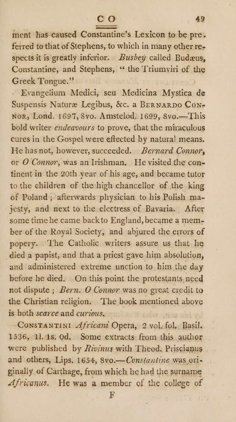 CO 43 ment has’caused Constantine’s Lexicon to be pre. ferred to that of Stephens, to which in many other re- spects.it is greatly inferior. Busbey called Budeus, Constantine, and Stephens, ‘“* the Triumviri of the Greek Tongue.” . Evangelium Medici, seu Medicina Mystica de Suspensis Nature Legibus, &amp;c. a BERNARDO Con- Nor, Lond. 1697, 8vo. Amstelod: 1699, 8vo.—This bold writer endeavours to prove, that the miraculous cures in the Gospel were effected by natural means. He has not, however, succeeded. Bernard Connor, or O Connor, was an Irishman. He visited the con- tinent in the 20th year of his age, and became tutor to the children of the high chancellor of the king of Poland ; afterwards physician to his Polish ma- -jesty, and next to the electress of Bavaria. After some time he came backto England, became a mem- ber of the Royal Society, and abjured the errors of popery. The Catholic writers assure us that he _died a papist, and that a priest gave him absolution, and administered extreme unction to him the day before he died. On this point the protestants, need not dispute ; Bern. O Connor was no great credit to the Christian religion. The book mentioned above is both scarce and curzous.. | | noe aixd ConsTANTINI African Opera, 2 vol.fol.. Basil. 1536, 11.4s: Od.. Some extracts: from this author were published by Aivinus with Theod., Priscianus and others, Lips. 1654, 8vo.— Constantine was_orl- ginally of Carthage, from which he had the surname Africanus, He was a member of the college of Fk