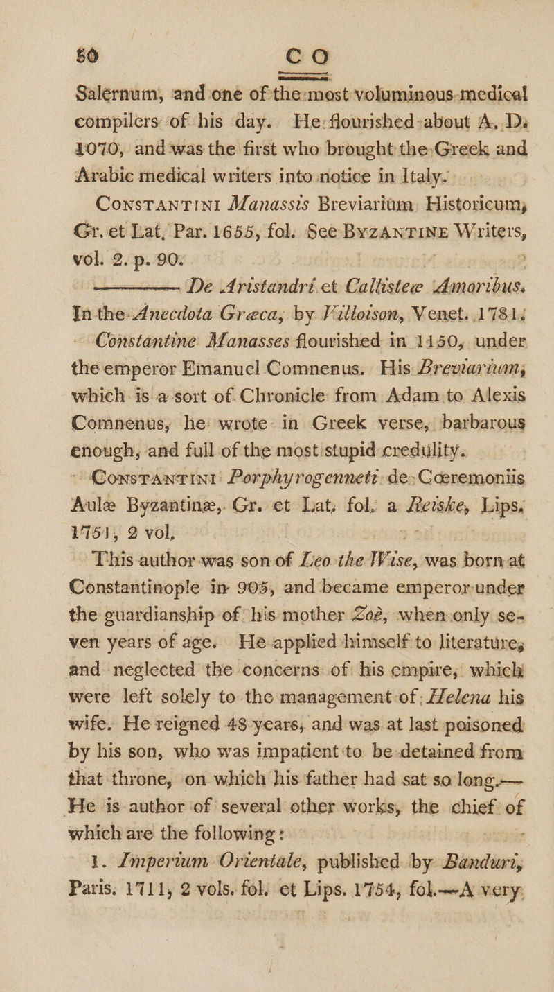Salernum, and one ofsthe:most:volumineus-medical compilers of his day. He:flourished»about A, Di 1070, and-was the first who brought the,Greck and Arabic medical writers into notice in Italy. ConsTANTINI Manassis Breviarium, Historicum, Gr. et Lat, Par. 1655, fol. See ByZzANTINE me Wiitars, vol. 2. p. 90. &gt; De Aristandri.et Callister Amoribus. In the: Anecdota Greca; by Villoison, Venet. 17814 Constantine. Manasses flourished in_ 1450, under the emperor Emanuel Comnenus. His Breviariwn, which is a-sort of Chronicle from Adam:to Alexis Comnenus, he wrote in Greek verse, barbarous enough, and full of the most stupid credulity. Constrantini: Porphyrogennetr: de&gt; Cceremoniis Aule Byzantine, Gr. et Lat, fol. a secsaae “hips: 1751, 2 vol, This author-was son of Leo the Wis, ise, was born at Constantinople in 905, and became emperor-under the guardianship of his mother Zeé, when.only se- ven years of age. He applied himself to literature, and neglected the concerns: of his empire, which were left solely to the management of; Helena his wife. He reigned 48 years, and was at last poisoned by his son, who was impatient to be-detained from that throne, on which his father had sat so long.— He is author of several other works, the “——- of which are the following: 1. Imperium Orientale, published by Ditaties, Paris. 1711, 2 vols. fol. et Lips. 1754, fol.—A very,