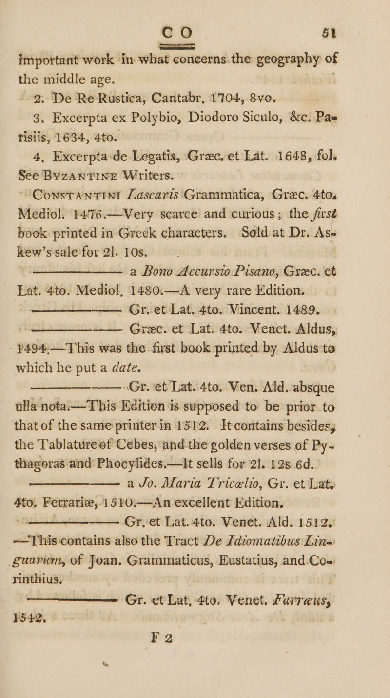Om @) $1 important work in what concerns the geography of the middle age. ; 2. De Re Rustica, Cantabr, 1704, Svo. 3. Excerpta ex Polybio, Diodoro Siculo, &amp;c. Pas tisiis, 1634, 4to. 4, Excerpta:de Legatis, Grec. et Lat. 1648, fol. See BYZANTINE Writers. ‘“Constantini Lascaris Grammatica, Grec. 4to. Mediol. ¥4/76.—Very scarce and curious; the /irsé book printed in Greek characters. ‘Sold at Dr. As= kew’ s sale for 21. 10s. 7 a Bono Accursto Pisano, iced et Lat. 4to. Mediol, 1480.—A very rare Edition. ~ Gr. et Lat. 4to. Vincent. 1489. —_————_. Grec. et Lat. 4to. Venet. Aldus,, - ~494.—This was the first book printed by Aldus to which he put a date. Oe Gr. et Lat..4to, Ven. Ald. alae ulla nota.—This Edition is supposed to be prior to that of the same printerin 1512. It contains besides, the Tablature of Cebes, and the golden verses of Py- thagoras and Phocylides.—lIt sells for 21. 128 6d. ee a Jo. Maria Tricelw, Gr. et Late ne Ferrariee, 1520,—An excellent Edition. Gr,et Lat.4to. Venet. Ald, 1512, This contains also the Tract De Idiomatibus Lins guarum, of Joan. Granamaticas, Eustatius, and.Co- rinthius, Gr. et Lat, 4to. Venet. Jurreus, ¥2
