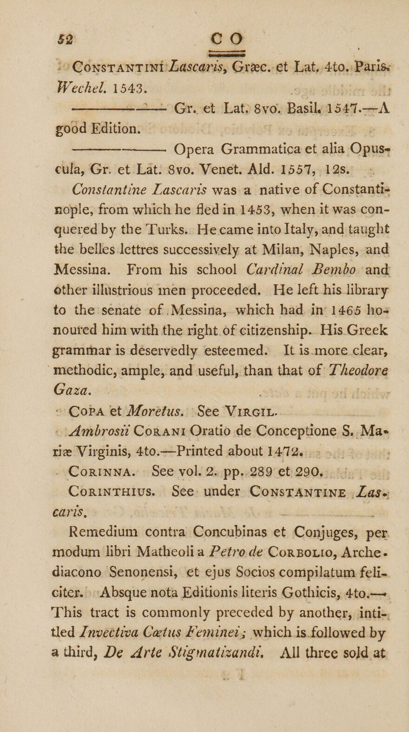 -- ConsTANTINI Lascaris, Greec.-et Lat, 4to,: Parise Wechel. 1543. ! — el °Gr.vet Lat) 8vo. Basil 1544. ier good Edition. Opera Chiemaialives et alia Opusy cula, Gr. et Lat: Svo. Venet. Ald. 1557, 12s. Constantine Lascaris was a native of Constanti- nople, from which he fledin 1453, when it was con- quered by the Turks.. He came into Italy, and taught the belles lettres successively at Milan, Naples, and Messina. From his school Cardinal Bembo and other illustrious men proceeded. He left his library to the senate of .Messina, which had. in’ 1465 ho- noured him with the right of citizenship. His Greek grammar is deservedly esteemed. It is.more clear, “methodic, ample, and useful, than that of Theodore Gaza. A doteer ~ Copa et Moretus. See NiaROnK: _ Ambrosi Conant Oratio de Conceptione S, -Ma- rie Virginis, 4to.—Printed about 1472. . Corinna. See vol. 2. pp..289 et 290, . CoRINTHIUS. See: undex ConsrAntine Las earis, i : Remedium contra pevivcaibcne et Codiena per. modum libri Matheolia Petro de CorBotto, Arche- diacono Senonensi, et ejus Socios compilatum feli- citer. Absque nota Editionis literis Gothicis, 4to.—. This tract is commonly preceded by another, inti-. tled Invectiva Catus Feminet; which is.followed by a third, De Arte Stigmatizand:. All three sold at