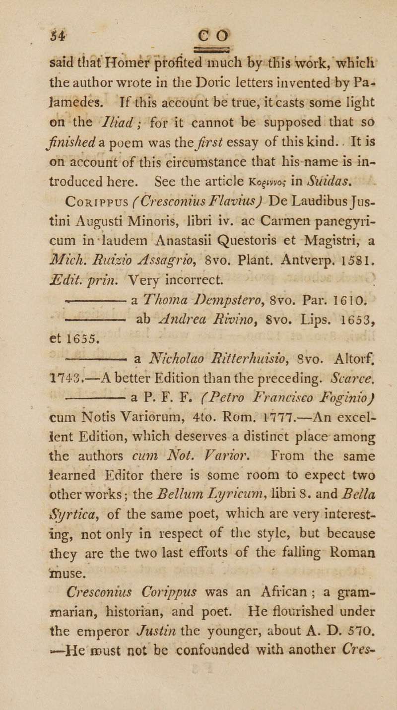 ee co said that Homer profited much by:this work, which: the author wrote in the Doric letters invented’by Pa- Jamedes. If this account be true, it casts some light on the Jihad; for it cannot be supposed. that so finished a poem was the first essay of this kind. . It is on account of this circumstance that his-name is in- troduced here. See the article Kogiwvos in Sezdas. Corrppus (Cresconius Flavius ) De Laudibus Jus- tini Augusti Minoris, libri iv. ac Carmen panegyri- cum in‘laudem Anastasii Questoris et -Magistri; a Mich. Ruizio Assagrio, 8vo. Plant. ew 1581. Edit: prin. Very incorrect. a Thoma Dempstero, 8vo. Par. 1610. ab dndrea Rivino, Svo. Lips. 1653, e165. | , a Nicholao Ritterhutsto, Svo. Altorf, 1743,—A better Edition than the preceding. Scarce, a P.F. F. (Petro Francisco Foginio) cum Notis Variorum, 4to. Rom. ¥777.—An excel- ient Edition, which deserves.a distinct place among the authors cum Not. Varior. From the same iearned Editor there is some room to expect two other works; the Bellum Lyricum, libri 8. and Bella Syrtica, of the same poet, which are very interest- ing, not only in respect of the style, but because they are the two last efforts of mA falling sanseven ‘muse. | Cresconius Cortppus was an African; a eram- marian, historian, and poet. He flourished under the emperor Justin the younger, about A. D. 570. -—He must not be confounded with another Cres-