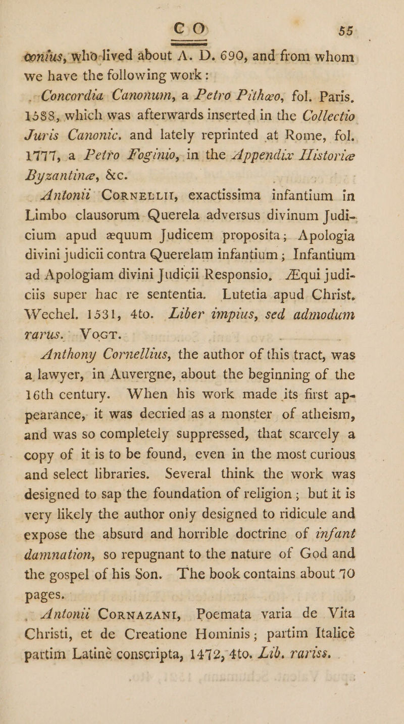 tonius, whodived about A. D. 690, and-from whom we have the following work : Concordia Canonum, a Petro Pithwo, fol. Paris, 1588, which was afterwards inserted in the Collectio Juris Canonic, and lately reprinted at Rome, fol. 1777, a Petro Foginio, in the Appendix Lstorie Byzantine, &amp;c. Antontt CoRNELLU, exactissima - in Lisibo clausorum Querela adversus divinum Judi-. cium apud zquum Judicem proposita; Apologia divini judicii contra Querelam infantium ; Infantium ad Apologiam divini Judicii Responsio, Aqui judi- ciis super hac re sententia. Lutetia apud Christ. Wechel. 1531, 4to. Liber impius, sed admodum varus. VocT. Anthony Cornellius, the author of this tract, was a lawyer, in Auvergne, about the beginning of the 16th century. When his work made its first ap- pearance, it was decried as a monster of atheism, and was so completely suppressed, that scarcely a copy of it is to be found, even in the most curious and select libraries. Several think the work was designed to sap the foundation of religion ; but it is very likely the author oniy designed to ridicule and expose the absurd and horrible doctrine of infant damnation, so repugnant to the nature of God and the gospel of his Son. The book contains about 70 pages. _ Antoniti CornNAzANt, Poemata varia de Vita Christi, et de Creatione Hominis; partim Italiceé patti Latiné conscripta, 1472, 4to. Lid. rariss. | E