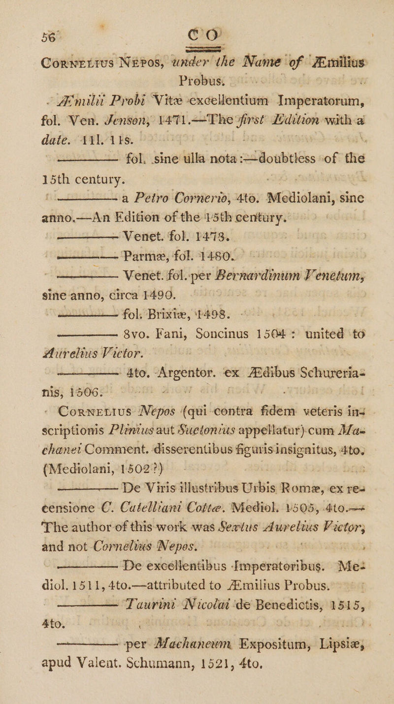 = Corwettus Neos, ander the Name of Zmilius Probus. - Aemilit Probi Vite -excellentium Imperatorum, fol. Ven. Jenson, L471. —The ” inst emma witha date. 11], 1ks.— ’ | fol. sine ulla nota doubts of the hes century. eee ‘ | ~a Petro Cornerio, 4to. Mediolani, sine anno.—jAn Edition of the 15th century. - Venet. fol. 1473. — Parma, fol. 1480. Venet. fol. per Bernardinum Ve enetum, gine anno, circa 1490. , fol, Brixie, ‘P498. Svo. Fani, Soncinus 1504 : stile to Aurelius Victor. - Ato. siraccaugges ex maibus Schureria- nis, 1506. | . Cornetius Nepos sialanael fidem veteris ins | scriptions Plenzus aut Sweionzus appellatur)-cum Alas chanei Comment. disserentibus mnatnatite: 4to. (Mediolani, 1502'?) ; Die De Viris illustribus Uibis nai eX Tres eensione C. Cutelliant Cotte. Mediol. 505, 4to.— The author of this work was Sextus daunebius Victor; and not Cornelius Nepes. ay Star ; De excellentibus - sobaidcisilons Me- diol. 1511, 4to. — attributed to Aimilius Probus. ‘Taurine Wicotit de perunagy ani 4to. 7 . “per Mdchihoeiie Baenitains Isic apud Valent. Schumann, 1521, 4to.