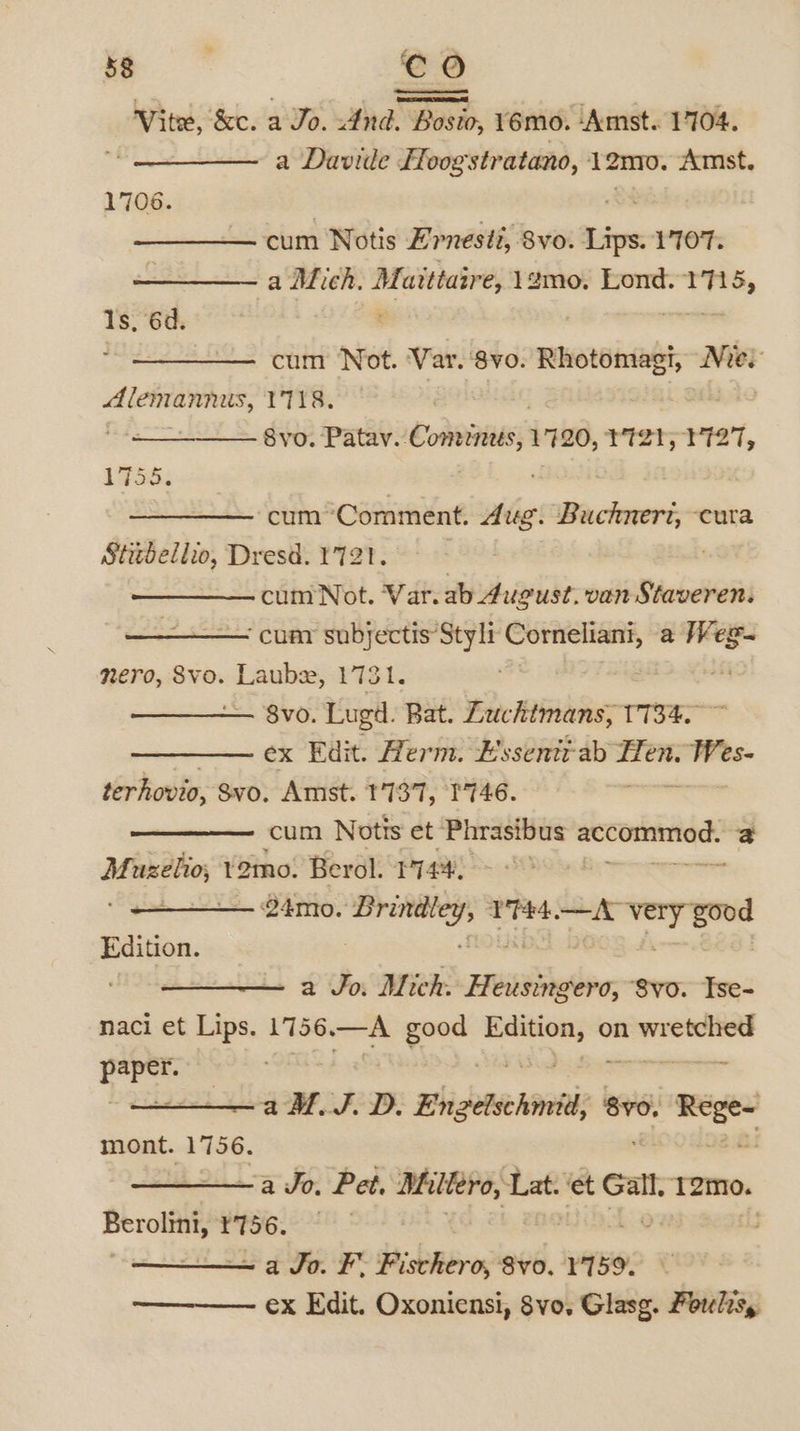 Vite, &amp;e. a Jo. tha Boek ‘usm, 16mo. Amst. 1704. a Davide FHoogstratano, 12mo. Amst. 1706. | cum Notis Ernesti, 8vo. sa 1707. a Mich. ——— amo, Lond. Pb-ebig Is, 6d. eS Seo con Not. Var. ‘8vo. Rhotomagh Nie Alemannus, V8. Svo. Patav. Comins, 1720, TtstytI27, 1755. cum Comment. 4ug. onli’ ‘cura Stitbellio, Dresd. 1721. cum Not. Var.ab 4ugust, van Staveren. ‘cua subjectis Styli Corneliani, a — nero, SVo. —— 1731. 8vo. Lugd. Bat. Zuchimans, 1734. ~ ex Edit. Herm. E'ssentt-ab — nel terhovio, Svo. Amst. 1737, I'746. ‘ cum Notis et Phrasibus ciples a Mi eae 12mo. Berol. wees 24mo. paneer Phe —vL — pee ory — a Jo. Mich. Hi eusingero, Svo. Tse- naci et Lips. 1756.—A good — on minieeiay ai e a MJ. D. Engetschmit; 8v0. _— mont. 1756. asl 2a Jo: Pet, Miltero, Lat. ‘et Gall. T2mo. oo ¥756. ; a Jo. F. Fischero, 8vo. ¥159%. ex Edit. Oxoniensi, 8vo, Glasg. Foulesy