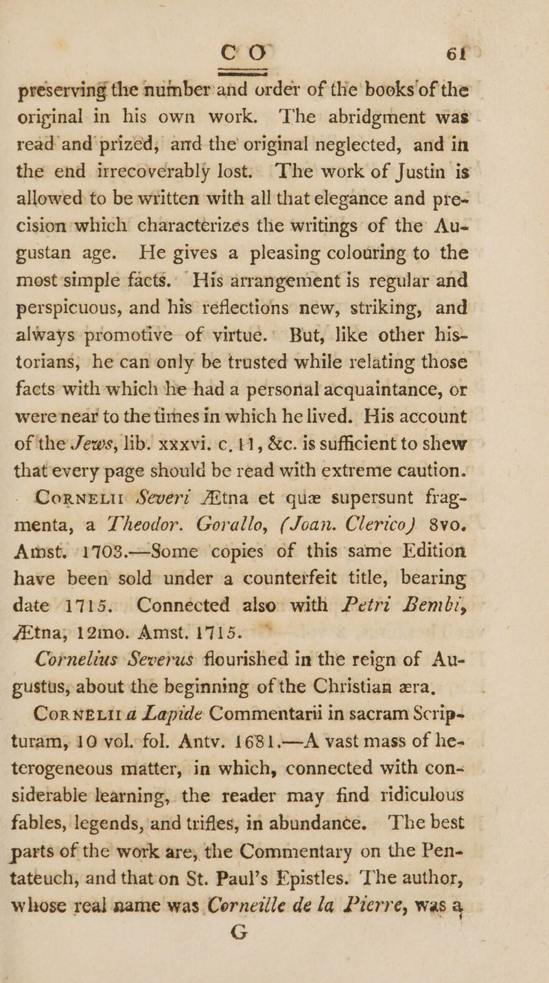 CO 6f? preserving the number and order of the books of the original in his own work. ‘The abridgment was read and prized, and the original neglected, and in the end irrecoverably lost. The work of Justin is allowed: to be written with all that elegance and pre- cision which characterizes the writings of the Au- gustan age. He gives a pleasing colouring to the most simple facts.. His arrangement is regular and perspicuous, and his reflections new, striking, and always promotive of virtue.’ But, like other his- torians, he can only be trusted while relating those facts with which ‘he had a personal acquaintance, or were near to the times in which he lived. His account of the Jews, lib. xxxvi. c, H, &amp;c. is sufficient to shew that every page should be read with extreme caution. Cornet Sever: Altna et que supersunt frag- menta, a Jheodor. Gorallo, (Joan. Clerico) 8vo. Amst. 1703.—Some copies of this same Edition have been sold under a counterfeit title, bearing date 1715. Connected also with Petr: Bemb:, fétna; 12mo. Amst. 1715. ~ Cornelius Severus flourished in the reign of Au- gustus, about the beginning of the Christian era, Cornetit a Lapide Commentarii in sacram Scrip-~ turam, 10 vol. fol. Antv. 1681.—A vast mass of he- terogeneous matter, in which, connected with con~ siderable learning, the reader may find ridiculous fables, legends, and trifles, in abundance. ‘The best parts of the work are, the Commentary on the Pen- tateuch, and that on St. Paul’s Epistles. ‘The author, whose real name was Corneiile de la Pierre, was a G