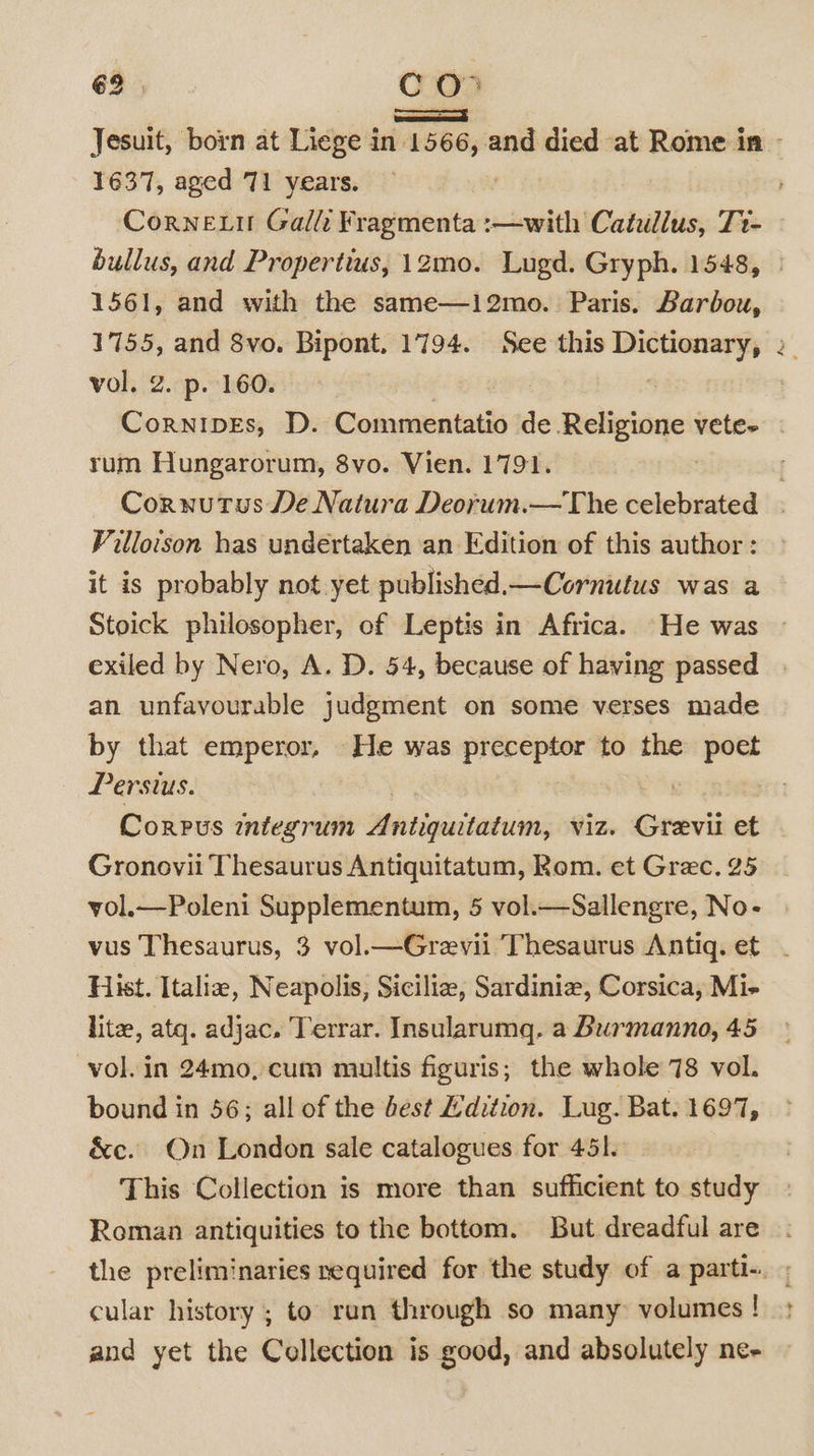 1637, aged 71 years. 1561, and with the same—12mo. Paris. Barbou, 1755, and 8vo. Bipont. 1794. See this Dictionary, vol. 2. p. 160. | he rum Hungarorum, 8vo. Vien. 1791. Villoison has undertaken an Edition of this author : it is probably not yet published.—Cornutus was a Stoick philosopher, of Leptis in Africa. He was exiled by Nero, A. D. 54, because of having passed an unfavourable judgment on some verses made by that emperor, He was preceptor to the poet Persius. 7 Gronovii Thesaurus Antiquitatum, Rom. et Grec. 25 yol.—Poleni Supplementum, 5 vol.—Sallengre, No- Hist. Italia, Neapolis, Siciliz, Sardinie, Corsica, Mi- lite, atq. adjac. Terrar. Insularumq. a Burmanno, 45 vol. in 24mo, cum multis figuris; the whole 78 vol. bound in 56; all of the best Edition. Lug. Bat. 1697, &amp;c. On London sale catalogues for 451. This Collection is more than sufficient to study Roman antiquities to the bottom. But dreadful are cular history ; to run through so many volumes ! and yet the Collection is good, and absolutely ne-