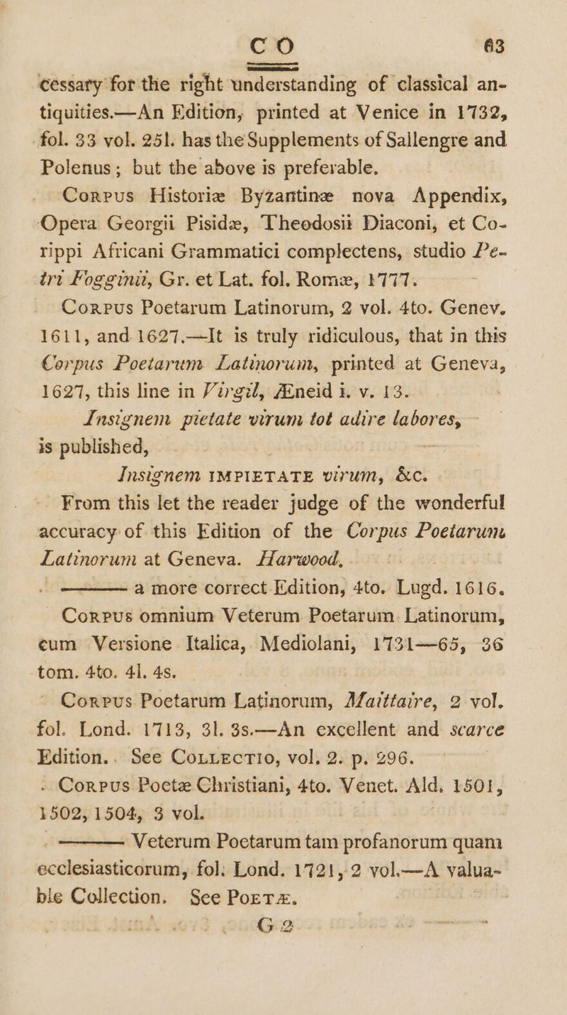 a cessary for the right understanding of classical an- tiquities—An Edition, printed at Venice in 1732, fol. 33 vol. 251. has the Supplements of Sallengre and Polenus; but the above is preferable. Corpus Historie Byzantine nova Appendix, Opera Georgii Piside, Theedosit Diaconi, et Co- rippi Africani Grammatici complectens, studio Pe- tr: Foggini, Gr. et Lat. fol. Rome, 1777. Corpus Poetarum Latinorum, 2 vol. 4to. Genev. 1611, and 1627,—It is truly ridiculous, that in this Corpus Poetarum Latinorum, printed at Geneva, 1627, this line in Virgil, Aineid i. v. 13. Insignem pietate virum tot adire labores, is published, : Insignem IMPIETATE virum, &amp;c. From this let the reader judge of the wonderful accuracy of this Edition of the Corpus Poeiarum Latinorum at Geneva. Harwood, a more correct Edition, 4to. Lugd. 1616. Cole omnium Veterum Poetarum. Latinorum, ¢um Versione Italica, Mediolani, 1731—65, 36 tom. 4to. 41. 4s. : Corpus Poetarum Latinorum, Afatttaire, 2 vol. fol. Lond. 1713, 31. 3s.—An excellent and scarce Edition.. See CoLiecTio, vol, 2. p. 296. . Corpus Poete Christiani, 4to. Venet. Ald, 1501, 1502, 1504, 3 vol. | Veterum Poetarum tam profanorum quam ecclesiasticorum, fol: Lond. 1721, 2 vol—A valua~ ble renseaty See PoETz. | G 2 Poe