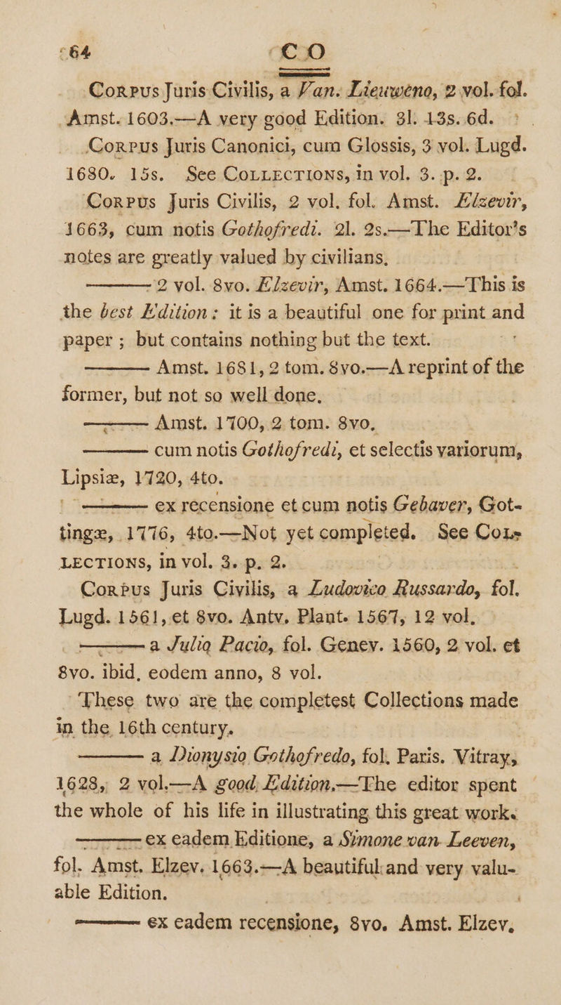“64 ‘Co Corpus Juris Civilis, a Van. Lieuweno, 2 vol. fol. Amst. 1603.—A very good Edition. 31. 13s. 6d. Corpus Juris Canonici, cum Glossis, 3 vol. Lugd. 1680. 15s. See CoLLECTIONS, In vol. 3. .p. 2. Corpus Juris Civilis, 2 vol. fol. Amst. Lizewr, 1663, cum notis Gothofredi. 21. 2s.—The Editor’s notes are greatly valued by civilians, -2 vol. 8vo. Elzevir, Amst. 1664.—This is the best Edition: it is a beautiful one for print and paper ; but contains nothing but the text. Amst. 1681, 2 tom. $yo.—A reprint of the former, but not so well done. Amst. 1700, 2 tom. 8vo, cum notis Gothefred2, et selectis yariorum, es 1720, 4to. ex recensione et cum notis Gebaver, Got- tings, 1776, 4to.—Not yet completed. See Co LECTIONS, in vol. 3. p. 2. Corpus Juris Civilis, a Ludovico Russardo, fol. Lugd. 1561, et 8vo. Antv, Plant. 1567, 12 vol. a Julia Pacio, fol. Geney. 1560, 2 vol. et 8vo. ibid, eodem anno, 8 vol. These two are the completest Collections made in the 16th century. a Duonysio Gathofredo, fol. Paris. Vitray, 1628, 2 vol,—A good; £dition,—The editor spent the whole of his life in illustrating. this great work. -ex eadem K:ditione, a Szmone van. Leeven, fol. “Amst, Elzev. 1663.—A beautiful:and very valu- able Edition. : | ' ex eadem recensione, 8vo. Amst. Elzev,