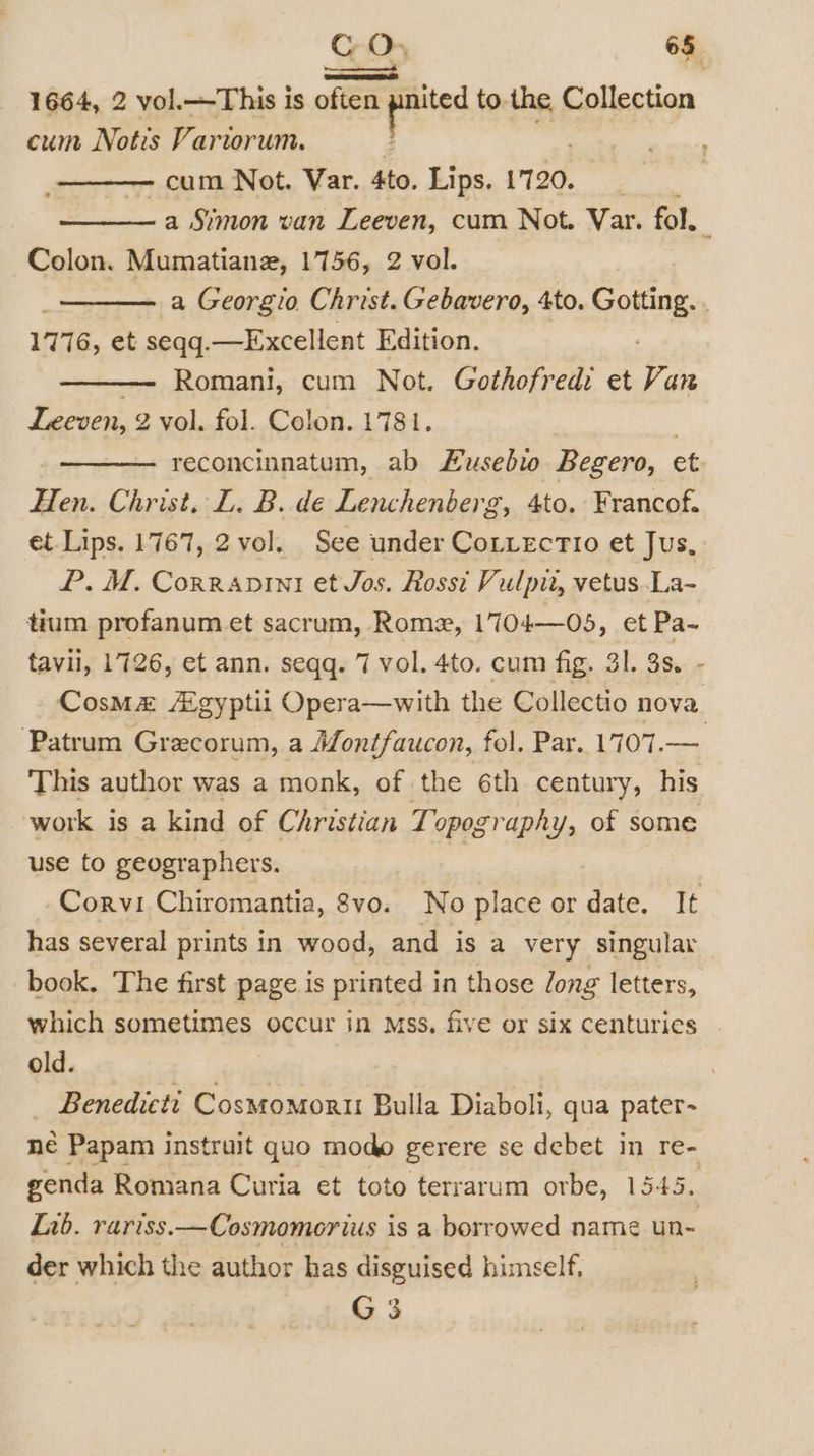 CO. 6§ os 1664, 2 vol.—This is often a a to. the Collection cum Notis Variorum. _—— cum Not. Var. Ato. Lips. 1720. a Simon van Leeven, cum Not. Var. fol. : Colon. Mumatiane, 1756, 2 vol. a Georgio Christ. Gebavero, 4to. Coming. | 1776, et seqq.—Excellent Edition. Romani, cum Not. Gothofredi et Van Leeven, 2 vol. fol. Colon. 1781. 3 reconcinnatum, ab LKusebwo Begero, et Hen. Christ, L. B. de Lenchenberg, 4to. Francof. et Lips. 1767, 2 vol. See under CottectTio et Jus, P.M. Corranpinti et Jos. Rossi Vulpit, vetus .La- tium profanum et sacrum, Rome, 1704—05, et Pa-~ tavil, 1726, et ann. seqq. 7 vol. 4to. cum fig. 31. 8s. - Cosmz Agyptii Opera—with the Collectio nova ‘Patrum Grecorum, a Montfaucon, fol. Par. 1707.— This author was a monk, of the 6th century, his work is a kind of Christian Topography, of some use to geographers. Corvi Chiromantia, vo. No place or date. It has several prints in wood, and is a very singular book. The first page is printed in those dong letters, which sometimes occur in Mss. five or six centurics © old. . _ Benedicti CosMomoru Bulla Diaboli, qua pater- née Papam instruit quo modo gerere se debet in re- genda Romana Curia et toto terrarum orbe, 1545. Lib. rariss.—Cosmomorius is a borrowed name un- der which the author has disguised himself,