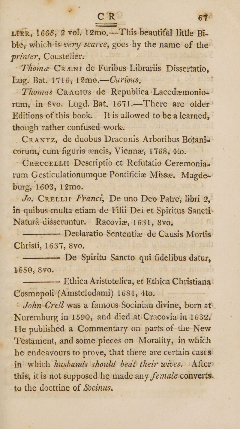 CR 67° LIER, 1665; 2 vol. 12mo.—This beautifal little Bi- ble, which-is: very scarce, goes by the name of the: printer, Cousteélier: Thome Crent de Furibus Librariis Dissertatio, Lug. Bat. 1716, 12mo.— Curious, Thomas Cractus de Republica Lacedemonio- rum, in Svo. Lugd. Bat. 1671.—There are older’ Editions of this book. It is allowed to bea learned, though rather confused work. CRANTZ, de duobus Draconis Aabattbas Botani&lt; corum, cum figuris eneis, Vienne, 1768, 4to. ~ CrecceLiu Descriptio et Refutatio Ceremonias rum Gesticulationumque Pontificie Miss, Magde~ burg, 1603, 12mo. Jo. Cretu Franct, De uno Deo Patre; libri 2, in -quibus-multa etiam de Filii Dei et Spiritus Sancti- Natura disseruntur. Racovie, 1631, 8vo. -Declaratio Sententiz de Causis Mortis: ra 1637, 8vo. , De Spiritu Sancto qui fidelibus datur, 1650, 8vo. Ethica Aristotelica, et Ethica Christiana: Cosmopoli (Amstelodami) 1681, 4to. © John -Crell was a famous Socinian divine, born ati. Nuremburg in 1590, and died at Cracovia' in 1632, He published a Commentary on parts of the New ‘Testament, and some pieces on Morality, in which he endeavours to prove, that there are certain cases: in which husbands should beat their wives. . Atter this, itis not supposed he made any female. converts. to the doctrine of Socinus.
