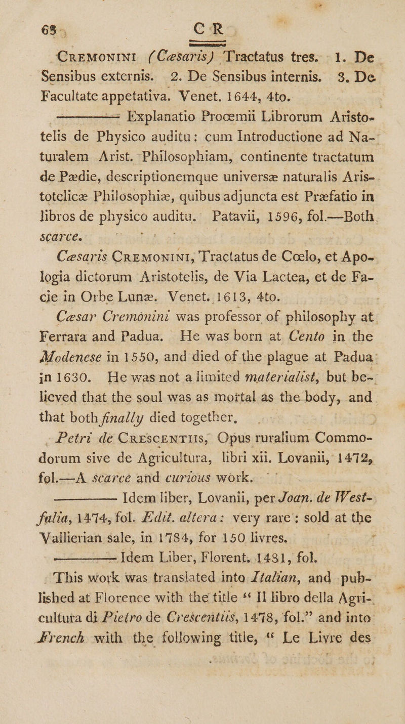 CreMonint ( Cesaris) Tractatus tres. 1. De Sensibus externis. 2. De Sensibus internis. 3. De Facultate appetativa, Venet. 1644, 4to. - Explanatio Procemii Librorum Aristo- telis de Physico auditu: cum Introductione ad Na- turalem Arist. Philosophiam, continente tractatum de Pedie, descriptionemque universe naturalis Aris- totclice Philosophiz, quibus adjuncta est Prefatio in libros de Eaves auditu. Patavii, 1596, fol—Both. SCATCE. ai Cesaris abit Tractatus de Coelo, et Apo- logia dictorum Aristotelis, de Via Lactea, et de Fa- cie in Orbe Lune. Venet. 1613, 4to. , Cesar Cremonini was professor of philosophy at. Ferrara and Padua. He was born at Cento in the Modenese in 1550, and died of the plague at Padua: in 1630. He was not alimited materialist, but be- lieved that the soul was as moftal as the body, and. that both finally died together, . . Petri dé CRESCENTUS, Opus ruralium Commo- dorum sive de Agricultura, libri xii. Lovanii, 1472, fol.—A scarce and curious work. Idem liber, Lovanii, per Joan. de West- falia, 14°14, fol. dit. altera: very rare’: sold at the Vallierian sale, in 1784, for 150 livres, f Idem Liber, Florent. 1431, fol. . This oe was translated inte Léalzan, and pub- lela at Florence with the title « 8 libro della ‘Agri-. cultuta di Pietro de Crescentiis, 1478, fol.” and into French with the following title, “ Le Livre des _