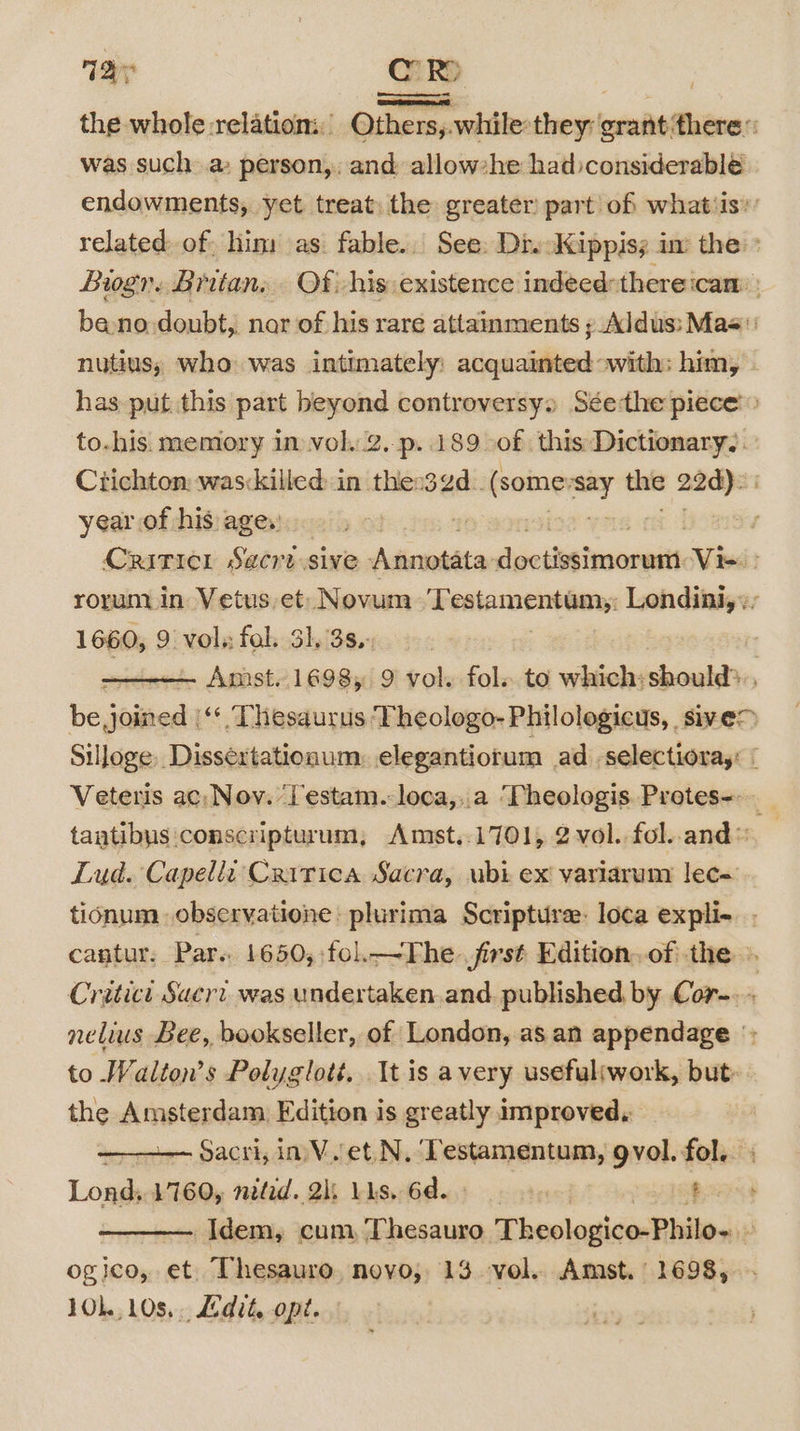 Tar Cc . re’ the whole relation: Others,.while:they: grant ‘there: was such a: person,, and allow*he hadconsiderablé endowments, yet treat) the greater’ part of whatiis’’ related of: him as. fable. See: Div Jkippiss in the’ Bogr. Britan,. Of his: existence indeed: thereicam : bano doubt, nar of his rare attainments ; Aldus: Mas nutius,; who was intimately: sitachiliks with: him, - has put this part beyond controversy Séethe piece» to.his. memory im vol..2.-p..189 of this Dictionary, Crichton: wasckilled: in thes3¢d.. ena aa! the 22d). year of his age.) CRITICI Sacrt sive dickiltin die dhatucnnnail Ve rorunmin Vetus. et Novum T calammentGny Londini,», 1660, 9 vols fal. 31. 3s.- : Amst. 1698, 9 vol. fol. to which:should&gt;., be joined ‘¢ Thesaurus Theologo- Philologicus, sive&gt; Silloge, Dissertationum:. elegantiorum ad -selectioray: | Veteris ac, Noy. Testam. loca,..a ‘Pheologis. Protes-- a tantibys :conscripturum, Amst..1701, 2 vol. fol..and™ Lud. Capelli: Critica Sacra, ubi ex! variarum lec- tionum observatione: plurima Scripture: loca expli- . cantur. Par. 1650,:fol.—The. jirst Edition..of the ». Critici Sacri was undertaken.and published. by Cor-.. nelius Bee, bookseller, of London, as an appendage *; to Walton’s Polyglott. It is avery usefultwork, but the Amsterdam Edition is greatly improved, eeiem SACK a Valet: ihiiasaininin gvol. fol... Lond, 1760, nited. 2k; Lis, 6d. 6) $e Idem, cum, Thesauro Theologico-Philo- : ogico, et. Thesauro, novo, 13 vol. Amst. 1698, 10,108, Edit, opt. |
